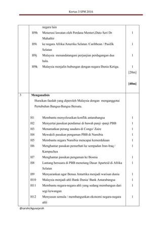 Kertas 3 SPM 2016
@sarahcikgusejarah
negara lain
H9h Menerusi lawatan oleh Perdana Menteri,Dato Seri Dr
Mahathir
H9i ke negara Afrika/Amerika Selatan /Caribbean / Pasifik
Selatan
H9j Malaysia menandatangani perjanjian perdagangan dua
hala.
H9k Malaysia menjalin hubungan dengan negara Dunia Ketiga.
1
1
1
1
[20m]
[40m]
3 Menganalisis
Huraikan faedah yang diperoleh Malaysia dengan menganggotai
Pertubuhan Bangsa-Bangsa Bersatu.
H1
H2
H3
H4
H5
H6
H7
H8
H9
H10
H11
H12
Membantu menyelesaikan konflik antarabangsa
Menyertai pasukan pendamai di bawah panji -panji PBB
Menamatkan perang saudara di Congo/ Zaire
Mewakili pasukan pengaman PBB di Namibia
Membantu negara Namibia mencapai kemerdekaan
Menghantar pasukan pemerhati ke sempadan Iran-Iraq /
Kampuchea
Menghantar pasukan pengaman ke Bosnia
Lantang bersuara di PBB menetang Dasar Aparteid di Afrika
Selatan
Menyarankan agar Benua Antartika menjadi warisan dunia
Malaysia menjadi ahli Bank Dunia/ Bank Antarabangsa
Membantu negara-negara ahli yang sedang membangun dari
segi kewangan
Menyusun semula / membangunkan ekonomi negara-negara
ahli
1
1
1
1
1
1
1
1
1
1
1
1
 
