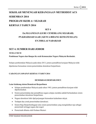 Kertas 3 2014 
PPMP SEJARAH NEGERI JOHOR 1 
SEKOLAH MENENGAH KEBANGSAAN METHODIST ACS SEREMBAN 2014 
PROGRAM SKOR A+ SEJARAH 
KERTAS 3 TAHUN 2014 
SET 4 
En.M.GANESAN (GURU CEMERLANG SEJARAH) 
PN.KHADIJAH SAAD ( KETUA BIDANG KEMANUSIAAN) 
EN.THILLAI NADARJAH 
SET 4. SUMBER DARI JOHOR 
TEMA UMUM 
Pembinaan Negara dan Bangsa Ke arah Kemunculan Negara Malaysia Berdaulat. 
Selepas pembentukan Malaysia pada tahun 2013, jentera pentadbiran kerajaan Malaysia telah diperkemas berasaskan sistem pemerintahan demokrasi berparlimen. 
CADANGAN JAWAPAN KERTAS 3 TAHUN 2014 
DEMOKRASI BERPARLIMEN 
Latar belakang sistem Demokrasi Berparlimen 
• Selepas pembentukan Malaysia pada tahun 1963, jentera pentadbiran kerajaan telah diperkemaskan. 
• Sistem pemerintahan dan pentadbiran negara selepas merdeka adalah berlandaskan sistem pemerintahan demokrasi berparlimen. 
• Negara demokrasi lahir dpd perjuangan berasaskan kedaulatan rakyat. 
• Terdapat dua corak pemerintahan demokrasi. 
• Sistem Raja Berperlembagaan iaitu sistem pemerintahan yang mengekalkan raja sebagai pemerintah tertinggi negara dan negeri 
• Pemerintah dibantu oleh Perdana Menteri  