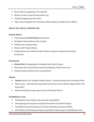 Kertas 3 2014 
PPMP SEJARAH NEGERI JOHOR 10 
• Dewan Rakyat mengandungi 219 orang ahli. 
• Mereka mewakili semua kawasan pilihan raya. 
• Tempoh keanggotaannya lima tahun. 
• Tugas utama menggubal dan meluluskan undang-undang di peringkat Dewan Rakyat. 
BADAN PELAKSANA (EKSEKUTIF) 
Jemaah Menteri 
• Terdiri daripada Jemaah Menteri atau Kabinet. 
• Merupakan badan pelaksana dasar kerajaan. 
• Pembuat dasar tertinggi negara. 
• Diketuai oleh Perdana Menteri. 
• Perdana Menteri dan Timbalan Perdana Menteri mengetuai sesebuah atau beberapa kementerian. 
Kementerian 
• Kementerian bertanggungjawab menggubal dasar-dasar kerajaan. 
• Merancang serta menyelaraskan program pembangunan ekonomi dan sosial. 
• Setiap kementerian diketuai oleh seorang Menteri. 
Menteri 
• Menteri dibantu oleh Timbalan Perdana Menteri , Setiausaha Parlimen dan Setiausaha Politik. 
• Menteri yang tidak diberikan tugas dalam kementerian tertentu dikenali sebagai Menteri Tak Berportfolio. 
• Beliau akan diberikan tugas-tugas tertentu oleh Perdana Menteri. 
Perkhidmatan Awam 
• Perkhidmatan Awam diketuai oleh setiausaha Negara(KSN). 
• Bertanggungjawab mengawasi perjalanan kementerian dan jabatan kerajaan. 
• Pentadbiran kementerian diketuai oleh Ketua Setiausaha Kementerian (KSK). 
• KSK dibantu oleh kakitangan kerajaan yang dikenali sebagai pegawai perkhidmatan awam.  