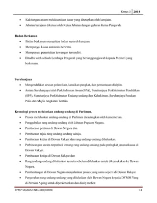 Kertas 3 2014 
PPMP SEJARAH NEGERI JOHOR 11 
• Kakitangan awam melaksanakan dasar yang ditetapkan oleh kerajaan. 
• Jabatan kerajaan diketuai oleh Ketua Jabatan dengan gelaran Ketua Pengarah. 
Badan Berkanun 
• Badan berkanun merupakan badan separuh kerajaan. 
• Mempunyai kuasa autonomi tertentu. 
• Mempunyai peruntukan kewangan tersendiri. 
• Ditadbir oleh sebuah Lembaga Pengarah yang bertanggungjawab kepada Menteri yang berkenaan. 
Suruhanjaya 
• Mengendalikan urusan pelantikan, kenaikan pangkat, dan pemantauan disiplin. 
• Antara Suruhanjaya ialah Perkhidmatan Awam(SPA), Suruhanjaya Perkhidmatan Pendidikan (SPP), Suruhanjaya Perkhidmatan Undang-undang dan Kehakiman, Suruhanjaya Pasukan Polis dan Majlis Angkatan Tentera. 
Kronologi proses meluluskan undang-undang di Parlimen. 
• Proses meluluskan undang-undang di Parlimen dicadangkan oleh kementerian. 
• Penggubalan rang undang-undang oleh Jabatan Peguam Negara. 
• Pembacaan pertama di Dewan Negara dan 
• Pembacaan tajuk rang undang-undang sahaja. 
• Pembacaan kedua di Dewan Rakyat dan rang undang-undang dibahaskan. 
• Perbincangan secara terperinci tentang rang undang-undang pada peringkat jawatankuasa di Dewan Rakyat. 
• Pembacaan ketiga di Dewan Rakyat dan 
• Rang undang-undang dibahaskan semula sebelum diluluskan untuk dikemukakan ke Dewan Negara. 
• Pembentangan di Dewan Negara menjalankan proses yang sama seperti di Dewan Rakyat 
• Penyerahan rang undang-undang yang diluluskan oleh Dewan Negara kepada DYMM Yang di-Pertuan Agong untuk diperkenankan dan dicop mohor.  
