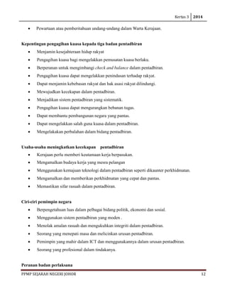 Kertas 3 2014 
PPMP SEJARAH NEGERI JOHOR 12 
• Pewartaan atau pemberitahuan undang-undang dalam Warta Kerajaan. 
Kepentingan pengagihan kuasa kepada tiga badan pentadbiran 
• Menjamin kesejahteraan hidup rakyat 
• Pengagihan kuasa bagi mengelakkan pemusatan kuasa berlaku. 
• Berperanan untuk mengimbangi check and balance dalam pentadbiran. 
• Pengagihan kuasa dapat mengelakkan penindasan terhadap rakyat. 
• Dapat menjamin kebebasan rakyat dan hak asasi rakyat dilindungi. 
• Mewujudkan kecekapan dalam pentadbiran. 
• Menjadikan sistem pentadbiran yang sistematik. 
• Pengagihan kuasa dapat mengurangkan bebanan tugas. 
• Dapat membantu pembangunan negara yang pantas. 
• Dapat mengelakkan salah guna kuasa dalam pentadbiran. 
• Mengelakakan perbalahan dalam bidang pentadbiran. 
Usaha-usaha meningkatkan kecekapan pentadbiran 
• Kerajaan perlu memberi keutamaan kerja berpasukan. 
• Mengamalkan budaya kerja yang mesra pelangan 
• Menggunakan kemajuan teknologi dalam pentadbiran seperti dikaunter perkhidmatan. 
• Mengamalkan dan memberikan perkhidmatan yang cepat dan pantas. 
• Memastikan sifar rasuah dalam pentadbiran. 
Ciri-ciri pemimpin negara 
• Berpengetahuan luas dalam pelbagai bidang politik, ekonomi dan sosial. 
• Menggunakan sistem pentadbiran yang moden . 
• Menolak amalan rasuah dan mengukuhkan integriti dalam pentadbiran. 
• Seorang yang menepati masa dan melicinkan urusan pentadbiran. 
• Pemimpin yang mahir dalam ICT dan menggunakannya dalam urusan pentadbiran. 
• Seorang yang profesional dalam tindakanya. 
Peranan badan perlaksana  
