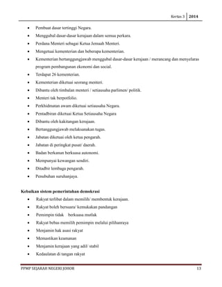 Kertas 3 2014 
PPMP SEJARAH NEGERI JOHOR 13 
• Pembuat dasar tertinggi Negara. 
• Menggubal dasar-dasar kerajaan dalam semua perkara. 
• Perdana Menteri sebagai Ketua Jemaah Menteri. 
• Mengetuai kementerian dan beberapa kementerian. 
• Kementerian bertanggungjawab menggubal dasar-dasar kerajaan / merancang dan menyelaras program pembangunan ekonomi dan social. 
• Terdapat 26 kementerian. 
• Kementerian diketuai seorang menteri. 
• Dibantu oleh timbalan menteri / setiausaha parlimen/ politik. 
• Menteri tak berpotfolio. 
• Perkhidmatan awam diketuai setiausaha Negara. 
• Pentadbiran diketuai Ketua Setiausaha Negara 
• Dibantu oleh kakitangan kerajaan. 
• Bertanggungjawab melaksanakan tugas. 
• Jabatan diketuai oleh ketua pengarah. 
• Jabatan di peringkat pusat/ daerah. 
• Badan berkanun berkuasa autonomi. 
• Mempunyai kewangan sendiri. 
• Ditadbir lembaga pengarah. 
• Penubuhan suruhanjaya. 
Kebaikan sistem pemerintahan demokrasi 
• Rakyat terlibat dalam memilih/ membentuk kerajaan. 
• Rakyat boleh bersuara/ kemukakan pandangan 
• Pemimpin tidak berkuasa mutlak 
• Rakyat bebas memilih pemimpin melalui pilihanraya 
• Menjamin hak asasi rakyat 
• Memastikan keamanan 
• Menjamin kerajaan yang adil/ stabil 
• Kedaulatan di tangan rakyat  