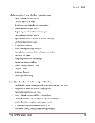 Kertas 3 2014 
PPMP SEJARAH NEGERI JOHOR 14 
Kebaikan amalan demokrasi dalam sesebuah negara 
• Mengekalkan kedaulatan negara. 
• Kerajaan dipilih oleh rakyat. 
• Berpeluang menentukan kepimpinana negara. 
• Menentukan masa depan negara 
• Berpeluang menentukan kepimpinan negara 
• Menentukan masa depan negara. 
• Segala permasalahan di selesaikan melalui rundingan. 
• Kecekapan pentadbiran negara 
• Kestabilan negara aman. 
• Memudahkan perancangan kerajaan 
• Meningkatkan kerjasama dalam kalangan masyarakat. 
• Menjamin hak rakyat. 
• Mengurangkan tekanan antarabangsa. 
• Memperkukuhkan perpaduan. 
• Mengekalkan perkongsian kuasa. 
• Kerajaan stabil. 
• Kemajuan ekonomi. 
• Menarik pelaburan asing. 
Cara sistem demokrasi di Malaysia dapat dikekalkan. 
• Mendidik rakyat agar menggunakan demokrasi dengan cara yang betul. 
• Mengamalkan demokrasi dengan cara yang betul. 
• Mengelakkan campur tangan asing. 
• Mengekalkan keharmonian hidup pelbagainkaum. 
• Semangat demokrasi harus disuburkan sejak di sekolah lagi. 
• Amalan demokrasi mengikut acuan negara sendiri. 
• Kekalkan sistem pilihanraya dan adil dan bebas. 
• Memelihara undang-undang dan perlembagaan negara.  