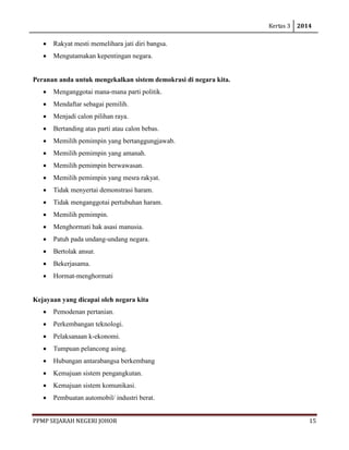 Kertas 3 2014 
PPMP SEJARAH NEGERI JOHOR 15 
• Rakyat mesti memelihara jati diri bangsa. 
• Mengutamakan kepentingan negara. 
Peranan anda untuk mengekalkan sistem demokrasi di negara kita. 
• Menganggotai mana-mana parti politik. 
• Mendaftar sebagai pemilih. 
• Menjadi calon pilihan raya. 
• Bertanding atas parti atau calon bebas. 
• Memilih pemimpin yang bertanggungjawab. 
• Memilih pemimpin yang amanah. 
• Memilih pemimpin berwawasan. 
• Memilih pemimpin yang mesra rakyat. 
• Tidak menyertai demonstrasi haram. 
• Tidak menganggotai pertubuhan haram. 
• Memilih pemimpin. 
• Menghormati hak asasi manusia. 
• Patuh pada undang-undang negara. 
• Bertolak ansur. 
• Bekerjasama. 
• Hormat-menghormati 
Kejayaan yang dicapai oleh negara kita 
• Pemodenan pertanian. 
• Perkembangan teknologi. 
• Pelaksanaan k-ekonomi. 
• Tumpuan pelancong asing. 
• Hubungan antarabangsa berkembang 
• Kemajuan sistem pengangkutan. 
• Kemajuan sistem komunikasi. 
• Pembuatan automobil/ industri berat.  