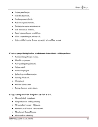 Kertas 3 2014 
PPMP SEJARAH NEGERI JOHOR 16 
• Sektor perkilangan. 
• Industri elektronik. 
• Pembangunan wilayah. 
• Koridor raya multimedia. 
• Penganjuran sukan antarabangsa. 
• Hub pendidikan bermutu. 
• Pusat kecemerlangan pendidikan. 
• Pusat kecemerlangan pendidikan. 
• Universiti berkembar dengan universiti terkenal luar negara. 
Cabaran yang dihadapi dalam pelaksanaan sistem demokrasi berparlimen. 
• Kemunculan golongan radikal. 
• Masalah perpaduan. 
• Kewujudan pelbagai kaum. 
• Gejala sosial. 
• Perlakuan jenayah. 
• Kebanjiran pendatang asing. 
• Peluang pekerjaan. 
• Globalisasi. 
• Masalah kemiskinan. 
• Jurang ekonomi antara kaum. 
Langkah-langkah untuk mengatasi cabaran di atas. 
• Memperkukuh perpaduan. 
• Penguatkuasaan undang-undang. 
• Mewujudkan konsep 1 Malaysia. 
• Memastikan Wawasan 2020 tercapai. 
• Menghayati Rukun Negara. 
• Mewujudkan rakan cop.  