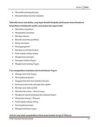 Kertas 3 2014 
PPMP SEJARAH NEGERI JOHOR 17 
• Menambah peluang pekerjaan 
• Memperketatkan kawalan sempadan. 
Nilai-nilai murni atau iktibar yang dapat diambil daripada pelaksanaan sistem demokrasi berparlimen terhadap diri sendiri, masyarakat dan negara ialah 
• Memelihara perpaduan 
• Mengekalkan keamanan 
• Bersikap toleransi 
• Bersedia menerima perubahan 
• Saling memahami 
• Bertanggungjawab 
• Bersikap inovatif dan kreaktif. 
• Patuh kepada undang-undang 
• Menghormati pemimpin 
• Semangat cintakan Negara 
• Menghormati lambang Negara 
Cara mengekalkan kedaulatan dan kemerdekaan Negara 
• Menjaga nama baik Negara 
• Mewujudkan kerjasama 
• Sanggup berkorban demi kebaikan bersama 
• Bermusyawarah untuk mencapai kata sepakat 
• Bertolak ansur dalam politik 
• Merealisasikan dasar – dasar kerajaan 
• Menghayati sejarah perjuangan para pejuang Negara 
• Menjayakan konsep 1 Malaysia 
• Patuh kepada undang-undang 
• Setia kepada pemimpin 
• Menjaga kedaulatan negara 
Aktiviti yang boleh mengukuhkan sistem pemerintahan beraja di Malaysia.  