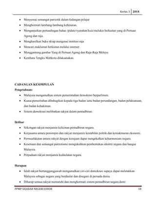 Kertas 3 2014 
PPMP SEJARAH NEGERI JOHOR 18 
• Menyemai semangat patriotik dalam kalangan pelajar 
• Menghormati lambang-lambang kebesaran. 
• Menganjurkan pertandingan bahas /pidato/syarahan/kuiz/melukis berkaitan yang di Pertuan Agong dan raja. 
• Menghasilkan buku skrap mengenai institusi raja 
• Mencari maklumat berkaitan melalui internet 
• Menggantung gambar Yang di Pertuan Agong dan Raja-Raja Melayu 
• Kembara Tengku Mahkota dilaksanakan. 
CADANGAN KESIMPULAN 
Pengetahuan: 
• Malaysia mengamalkan sistem pemerintahan demokrasi berparlimen. 
• Kuasa pemeritahan dibahagikan kepada tiga badan iaitu badan perundangan, badan pelaksanaan, dan badan kehakiman. 
• Sistem demokrasi melibatkan rakyat dalam pentadbiran. 
Iktibar 
• Sokongan rakyat menjamin kelicinan pentadbiran negara. 
• Kerjasama antara pemimpin dan rakyat menjamin kestabilan politik dan kemakmuran ekonomi. 
• Permuafakatan antara rakyat dengan kerajaan dapat mengekalkan keharmoniam negara. 
• Kesetiaan dan semangat patriotisme mengukuhkan pembentukan identiti negara dan bangsa Malaysia. 
• Perpaduan rakyat menjamin kedaulatan negara. 
Harapan 
• Ialah rakyat bertanggungjawab mengamalkan ciri-ciri demokrasi supaya dapat meletakkan Malaysia sebagai negara yang berdaulat dan disegani di persada dunia. 
• Diharap semua rakyat mematuhi dan menghormati sistem pentadbiran negara demi  