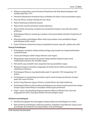 Kertas 3 2014 
PPMP SEJARAH NEGERI JOHOR 2 
• Malaysia mengamalkan sistem Demokrasi Berparlimen dan Raja Berperlembagaan sejak merdeka pada tahun 1957. 
• Demokrasi Berparlimen bermaksud rakyat melibatkan diri dalam sistem pemerintahan negara 
• Raja-raja Melayu menjadi lambang taat setia rakyat 
• Rakyat berpeluang membentuk kerajaan 
• Rakyat bebas memilih perwakilan melalui pilihanraya 
• Rakyat berhak menyokong, mengekal atau menukarkan kerajaaan yang sedia ada melalui pilihanraya 
• Perlembagaan Malaysia menjadi garis panduan sistem pemerintahan demokrasi berparlimen di Malaysia. 
• Beberapa pindaan perlembagaan dibuat untuk menyesuaikan sistem pentadbiran dengan perkembangan politik semasa. 
• Sistem Demokrasi berparlimen berjaya mengekalkan kerajaan yang adil, sejahtera dan stabil. 
Konsep Perlembagaan 
• Perlembagaan merupakan undang-undang tertinggi yang menjadi asas kepada pembentukan sesebuah kerajaan. 
• Tujuan perlembagaan adalah sebagai dokumen rasmi negara. 
• Mengandungi segala peraturan dan prinsip sebagai panduan kepada kerajaan untuk melaksanakan kuasanya dan mentadbir negara. 
• Parti politik yang mentadbir akan mengetahui hala tuju pentadbiran negara. 
• Menjamin kerajaan menunaikan tanggungjawab kepada rakyat melalui peruntukan yang terkandung di dalamnya. 
• Perlembagaan Malaysia yang diperkenalkan pada 16 september 1963 mengandungi 183 perkara. 
• Perlembagaan ini mengandungi peruntukan seperti senarai kerajaan persekutuan, kerajaan negeri dan senarai bersama. 
• Institusi Yang Dipertuan Agong, Parlimen, Jemaah Menteri dan badan kehakiman. 
• Perlembagaan Malaysia telah membuat pembahagian kuasa antara kerajaan persekutuan dengan kerajaan negeri kerana Malaysia merupakan sebuah negara persekutuan 
• Negeri -negeri yang bergabung dengan persekutuan Malaysia diberikan hak, kuasa dan tanggungjawab seperti yang diperuntukkan dlm perlembagaan negeri 
Keluhuran perlembagaan 
• Bermaksud keagungan dan ketertinggian undang-undang atau perlembagaan itu sendiri. 
• Bukti keluhuran perlembagaan ialah kuasa parlimen, kedudukan Yang Dipertuan Agong, kuasa perundangan dan kebebasan asasi diperuntukkan oleh perlembagaan  