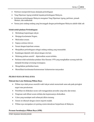 Kertas 3 2014 
PPMP SEJARAH NEGERI JOHOR 3 
• Parlimen memperoleh kuasa daripada perlembagaan 
• Yang Dipertuan Agong tertakluk kepada perlembagaan Malaysia. 
• Keluhuran perlembagaan Malaysia mengatasi Yang Dipertuan Agong, parlimen, jemaah Menteri, dan mahkamah 
• Semua jenis undang-undang yang bercanggah dengan perlembagaan Malaysia adalah tidak sah 
Sebab-sebab pindaan Perlembagaan 
• Melindungi kepentingan rakyat. 
• Menjaga keselamatan Negara. 
• Melicinkan urusan. 
• Supaya sentiasa releven. 
• Sesuai dengan keperluan semasa. 
• Menjadikan perlembagaan sebagai undang-undang yang munasabah. 
• Kandungan dipatuhi oleh rakyat dengan rela hati. 
• Melarang perkara sensitif dipersoalkan secara terbuka. 
• Parlimen telah meluluskan pindaan Akta Hasutan 1970 yang menghadkan seorang individu daripada bercakap sewenang-wenangnya. 
• Mengelakkan perbalahan kaum. 
• Memelihara keselamatan/ketenteraman/ keharmonian masyarakat. 
PILIHAN RAYA DI MALAYSIA 
Maksud dan Latar Belakang Pilihan Raya 
• Pilihan raya ialah proses memilih wakil rakyat untuk memerintah sama ada pada peringkat negeri atau persekutuan. 
• Pemilihan ini dilakukan secara sulit menggunakan prosedur yang telus dan teratur. 
• Pengiraan undi dibuat secara terbuka dan keputusannya direkodkan. 
• Calon yang mendapat undi terbanyak dikira menang. 
• Sistem ini dikenali dengan sistem majoriti mudah. 
• Pilihan raya merupakan ciri penting sistem demokrasi berparlimen di Malaysia. 
Peranan Suruhanjaya Pilihan Raya (SPR)  