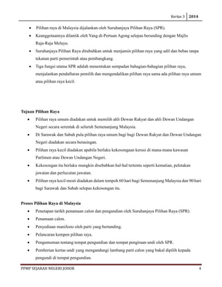 Kertas 3 2014 
PPMP SEJARAH NEGERI JOHOR 4 
• Pilihan raya di Malaysia dijalankan oleh Suruhanjaya Pilihan Raya (SPR). 
• Keanggotaannya dilantik oleh Yang di-Pertuan Agong selepas berunding dengan Majlis Raja-Raja Melayu. 
• Suruhanjaya Pilihan Raya ditubuhkan untuk menjamin pilihan raya yang adil dan bebas tanpa tekanan parti pemerintah atau pembangkang. 
• Tiga fungsi utama SPR adalah menentukan sempadan bahagian-bahagian pilihan raya, menjalankan pendaftaran pemilih dan mengendalikan pilihan raya sama ada pilihan raya umum atau pilihan raya kecil. 
Tujuan Pilihan Raya 
• Pilihan raya umum diadakan untuk memilih ahli Dewan Rakyat dan ahli Dewan Undangan Negeri secara serentak di seluruh Semenanjung Malaysia. 
• Di Sarawak dan Sabah pula pilihan raya umum bagi bagi Dewan Rakyat dan Dewan Undangan Negeri diadakan secara berasingan. 
• Pilihan raya kecil diadakan apabila berlaku kekosongaan kerusi di mana-mana kawasan Parlimen atau Dewan Undangan Negeri. 
• Kekosongan itu berlaku mungkin disebabkan hal-hal tertentu seperti kematian, peletakan jawatan dan perlucutan jawatan. 
• Pilihan raya kecil mesti diadakan dalam tempoh 60 hari bagi Semenanjung Malaysia dan 90 hari bagi Sarawak dan Sabah selepas kekosongan itu. 
Proses Pilihan Raya di Malaysia 
• Penetapan tarikh penamaan calon dan pengundian oleh Suruhanjaya Pilihan Raya (SPR). 
• Penamaan calon. 
• Penyediaan manifesto oleh parti yang bertanding. 
• Pelancaran kempen pilihan raya. 
• Pengumuman tentang tempat pengundian dan tempat pengiraan undi oleh SPR. 
• Pemberian kertas undi yang mengandungi lambang parti calon yang bakal dipilih kepada pengundi di tempat pengundian.  