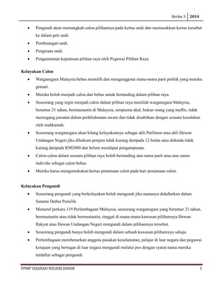 Kertas 3 2014 
PPMP SEJARAH NEGERI JOHOR 5 
• Pengundi akan memangkah calon pilihannya pada kertas undi dan memasukkan kertas tersebut ke dalam peti undi. 
• Pembuangan undi. 
• Pengiraan undi. 
• Pengumuman keputusan pilihan raya oleh Pegawai Pilihan Raya. 
Kelayakan Calon 
• Warganegara Malaysia bebas memilih dan menganggotai mana-mana parti politik yang mereka gemari. 
• Mereka boleh menjadi calon dan bebas untuk bertanding dalam pilihan raya. 
• Seseorang yang ingin menjadi calon dalam pilihan raya mestilah warganegara Malaysia, berumur 21 tahun, bermastautin di Malaysia, sempurna akal, bukan orang yang muflis, tidak memegang jawatan dalam perkhidmatan awam dan tidak disabitkan dengan sesuatu kesalahan oleh mahkamah. 
• Seseorang warganegara akan hilang kelayakannya sebagai ahli Parlimen atau ahli Dewan Undangan Negeri jika dihukum penjara tidak kurang daripada 12 bulan atau didenda tidak kurang daripada RM2000 dan belum mendapat pengampunan. 
• Calon-calon dalam sesuatu pilihan raya boleh bertanding atas nama parti atau atas nama individu sebagai calon bebas. 
• Mereka harus mengemukakan kertas penamaan calon pada hari penamaan calon. 
Kelayakan Pengundi 
• Seseorang pengundi yang berkelayakan boleh mengundi jika namanya didaftarkan dalam Senarai Daftar Pemilih. 
• Menuruf perkara 119 Perlembagaan Malaysia, seseorang warganegara yang berumur 21 tahun, bermastautin atau tidak bermastautin, tinggal di mana-mana kawasan pilihanraya Dewan Rakyat atau Dewan Undangan Negeri mengundi dalam pilihanraya tersebut. 
• Seseorang pengundi hanya boleh mengundi dalam sebuah kawasan pilihanraya sahaja. 
• Perlembagaan membenarkan anggota pasukan keselamatan, pelajar di luar negara dan pegawai kerajaan yang bertugas di luar negara mengundi melalui pos dengan syarat nama mereka terdaftar sebagai pengundi.  