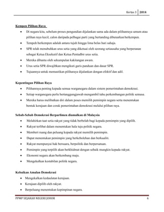 Kertas 3 2014 
PPMP SEJARAH NEGERI JOHOR 6 
Kempen Pilihan Raya 
• Di negara kita, sebelum proses pengundian dijalankan sama ada dalam pilihanraya umum atau pilihan raya kecil, calon daripada pelbagai parti yang bertanding dibenarkan berkempen. 
• Tempoh berkempen adalah antara tujuh hingga lima belas hari sahaja. 
• SPR telah menubuhkan urus setia yang diketuai oleh seorang setiausaha yang berperanan sebagai Ketua Eksekutif dan Ketua Pentadbir urus setia. 
• Mereka dibantu oleh sekumpulan kakitangan awam. 
• Urus setia SPR diwajibkan mengikuti garis panduan dan dasar SPR. 
• Tujuannya untuk memastikan piliharaya dijalankan dengan efektif dan adil. 
Kepentingan Pilihan Raya 
• Pilihanraya penting kepada semua warganegara dalam sistem pemerintahan demokrasi. 
• Setiap warganegara perlu bertanggungjawab mengambil tahu perkembangan politik semasa. 
• Mereka harus melibatkan diri dalam poses memilih pemimpin negara serta menentukan bentuk kerajaan dan corak pemerintahan demokrasi melalui pilihan raya. 
Sebab-Sebab Demokrasi Berparlimen diamalkan di Malaysia 
• Melahirkan taat setia rakyat yang tidak berbelah bagi kepada pemimpin yang dipilih. 
• Rakyat terlibat dalam menentukan hala tuju politik negara. 
• Memberi ruang dan peluang kepada rakyat memilih pemimpin. 
• Dapat menentukan pemimpin yang berkebolehan dan berkualiti. 
• Rakyat mempunyai hak bersuara, berpolitik dan berpersatuan. 
• Pemimpin yang terpilih akan berkhidmat dengan sebaik mungkin kepada rakyat. 
• Ekonomi negara akan berkembang maju. 
• Mengekalkan kestabilan politik negara. 
Kebaikan Amalan Demokrasi 
• Mengekalkan kedaulatan kerajaan. 
• Kerajaan dipilih oleh rakyat. 
• Berpeluang menentukan kepimpinan negara.  