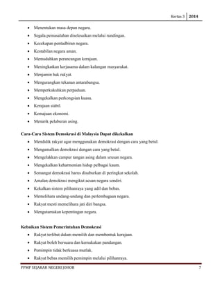 Kertas 3 2014 
PPMP SEJARAH NEGERI JOHOR 7 
• Menentukan masa depan negara. 
• Segala pemasalahan diselesaikan melalui rundingan. 
• Kecekapan pentadbiran negara. 
• Kestabilan negara aman. 
• Memudahkan perancangan kerajaan. 
• Meningkatkan kerjasama dalam kalangan masyarakat. 
• Menjamin hak rakyat. 
• Mengurangkan tekanan antarabangsa. 
• Memperkukuhkan perpaduan. 
• Mengekalkan perkongsian kuasa. 
• Kerajaan stabil. 
• Kemajuan ekonomi. 
• Menarik pelaburan asing. 
Cara-Cara Sistem Demokrasi di Malaysia Dapat dikekalkan 
• Mendidik rakyat agar menggunakan demokrasi dengan cara yang betul. 
• Mengamalkan demokrasi dengan cara yang betul. 
• Mengelakkan campur tangan asing dalam urusan negara. 
• Mengekalkan keharmonian hidup pelbagai kaum. 
• Semangat demokrasi harus disuburkan di peringkat sekolah. 
• Amalan demokrasi mengikut acuan negara sendiri. 
• Kekalkan sistem pilihanraya yang adil dan bebas. 
• Memelihara undang-undang dan perlembagaan negara. 
• Rakyat mesti memelihara jati diri bangsa. 
• Mengutamakan kepentingan negara. 
Kebaikan Sistem Pemerintahan Demokrasi 
• Rakyat terlibat dalam memilih dan membentuk kerajaan. 
• Rakyat boleh bersuara dan kemukakan pandangan. 
• Pemimpin tidak berkuasa mutlak. 
• Rakyat bebas memilih pemimpin melalui pilihanraya.  