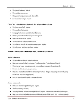 Kertas 3 2014 
PPMP SEJARAH NEGERI JOHOR 8 
• Menjamin hak asasi rakyat. 
• Memastlkan keamanan. 
• Menjamin kerajaan yang adil dan stabil. 
• Kedaulatan di tangan rakyat. 
Cara-Cara Mengekalkan Kedaulatan dan Kemerdekaan Negara 
• Menjaga nama baik negara. 
• Mewujudkan kerjasama. 
• Sanggup berkorban demi kebaikan bersama. 
• Bermusyawarah untuk mencapai kata sepakat. 
• Bertolak ansur dalam politik. 
• Merealisasikan dasar-dasar kerajaan. 
• Menghayati sejarah perjuangan para pejuang negara. 
• Menghormati lambang-lambang negara. 
PERANAN BADAN KEHAKIMAN DAN SISTEM MAHKAMAH 
Badan kehakiman 
• Menentukan kesahihan undang-undang 
• Berkuasa mentafsir Perlembagaan Persekutuan dan Perlembagaan Negeri 
• Mempunyai kuasa mendengar serta menentukan perkara sivil dan jenayah. 
• Perkara sivil berkaitan dengan saman. 
• Biasanya memerlukan afidavit (keterangan bertulis dengan mengangkat sumpah yang disaksikan oleh seorang peguam). 
• Perkara jenayah melibatkan kanun keseksaan. 
Sistem mahkamah 
• Berkuasa mentafsir perlembagaan negara. 
• Mentfsir undang-undang. 
• Mengisytiharkan undang-undang bertulis Kerajaan Persekutuan atau Kerajaan Negeri. 
• Berkuasa mengisytiharkan sesuatu tindakan kerajaan tidak sah di sisi undang-undang.  