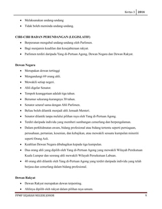 Kertas 3 2014 
PPMP SEJARAH NEGERI JOHOR 9 
• Melaksanakan undang-undang 
• Tidak boleh meminda undang-undang. 
CIRI-CIRI BADAN PERUNDANGAN (LEGISLATIF) 
• Berperanan mengubal undang-undang oleh Parlimen. 
• Bagi menjamin keadilan dan kesejahteraan rakyat. 
• Parlimen terdiri daripada Yang di-Pertuan Agong, Dewan Negara dan Dewan Rakyat. 
Dewan Negara 
• Merupakan dewan tertinggi 
• Mengandungi 69 orang ahli. 
• Mewakili setiap negeri. 
• Ahli digelar Senator. 
• Tempoh keanggotaan adalah tiga tahun. 
• Berumur sekurang-kurangnya 30 tahun. 
• Senator setaraf sama dengan Ahli Parlimen. 
• Beliau boleh dilantik menjadi ahli Jemaah Menteri. 
• Senator dilantik tanpa melalui pilihan raya oleh Yang di-Pertuan Agong. 
• Terdiri daripada individu yang memberi sumbangan cemerlang dan berpengalaman. 
• Dalam perkhidmatan awam, bidang profesional atau bidang tertentu seperti perniagaan, perusahaan, pertanian, kesenian, dan kebajikan, atau mewakili sesuatu kumpulan minoriti seperti Orang Asli. 
• Keahlian Dewan Negara dibahagikan kepada tiga kumpulan. 
• Dua orang ahli yang dipilih oleh Yang di-Pertuan Agong yang mewakiliWilayah Perekutuan Kuala Lumpur dan seorang ahli mewakili Wilayah Persekutuan Labuan. 
• 40 orang ahli dilantik oleh Yang di-Pertuan Agong yang terdiri daripada individu yang telah berjasa dan cemerlang dalam bidang profesional. 
Dewan Rakyat 
• Dewan Rakyat merupakan dewan terpenting. 
• Ahlinya dipilih oleh rakyat dalam pilihan raya umum.  