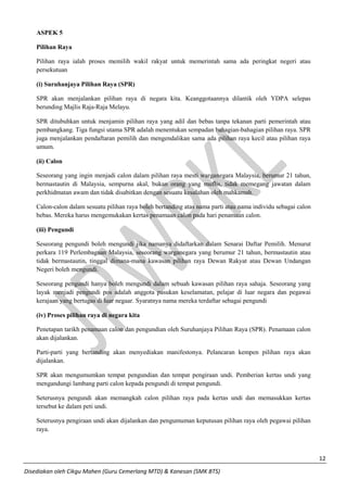 12 
Disediakan oleh Cikgu Mahen (Guru Cemerlang MTD) & Kanesan (SMK BTS) 
ASPEK 5 
Pilihan Raya 
Pilihan raya ialah proses memilih wakil rakyat untuk memerintah sama ada peringkat negeri atau persekutuan 
(i) Suruhanjaya Pilihan Raya (SPR) 
SPR akan menjalankan pilihan raya di negara kita. Keanggotaannya dilantik oleh YDPA selepas berunding Majlis Raja-Raja Melayu. 
SPR ditubuhkan untuk menjamin pilihan raya yang adil dan bebas tanpa tekanan parti pemerintah atau pembangkang. Tiga fungsi utama SPR adalah menentukan sempadan bahagian-bahagian pilihan raya. SPR juga menjalankan pendaftaran pemilih dan mengendalikan sama ada pilihan raya kecil atau pilihan raya umum. 
(ii) Calon 
Seseorang yang ingin menjadi calon dalam pilihan raya mesti warganegara Malaysia, berumur 21 tahun, bermastautin di Malaysia, sempurna akal, bukan orang yang muflis, tidak memegang jawatan dalam perkhidmatan awam dan tidak disabitkan dengan sesuatu kesalahan oleh mahkamah. 
Calon-calon dalam sesuatu pilihan raya boleh bertanding atas nama parti atau nama individu sebagai calon bebas. Mereka harus mengemukakan kertas penamaan calon pada hari penamaan calon. 
(iii) Pengundi 
Seseorang pengundi boleh mengundi jika namanya didaftarkan dalam Senarai Daftar Pemilih. Menurut perkara 119 Perlembagaan Malaysia, seseorang warganegara yang berumur 21 tahun, bermastautin atau tidak bermastautin, tinggal dimana-mana kawasan pilihan raya Dewan Rakyat atau Dewan Undangan Negeri boleh mengundi. 
Seseorang pengundi hanya boleh mengundi dalam sebuah kawasan pilihan raya sahaja. Seseorang yang layak menjadi pengundi pos adalah anggota pasukan keselamatan, pelajar di luar negara dan pegawai kerajaan yang bertugas di luar negaar. Syaratnya nama mereka terdaftar sebagai pengundi 
(iv) Proses pilihan raya di negara kita 
Penetapan tarikh penamaan calon dan pengundian oleh Suruhanjaya Pilihan Raya (SPR). Penamaan calon akan dijalankan. 
Parti-parti yang bertanding akan menyediakan manifestonya. Pelancaran kempen pilihan raya akan dijalankan. 
SPR akan mengumumkan tempat pengundian dan tempat pengiraan undi. Pemberian kertas undi yang mengandungi lambang parti calon kepada pengundi di tempat pengundi. 
Seterusnya pengundi akan memangkah calon pilihan raya pada kertas undi dan memasukkan kertas tersebut ke dalam peti undi. 
Seterusnya pengiraan undi akan dijalankan dan pengumuman keputusan pilihan raya oleh pegawai pilihan raya. 
 