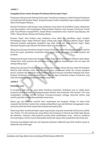 15 
Disediakan oleh Cikgu Mahen (Guru Cemerlang MTD) & Kanesan (SMK BTS) 
ASPEK 7 
Pengagihan Kuasa Antara Kerajaan Persekutuan Dan Kerajaan Negeri 
Persekutuan ialah penyatuan beberapa buah negeri..Persekutuan mempunyai sebuah Kerajaan Persekutuan serta beberapa buah Kerajaan Negeri. Kerajaan-kerajaan tersebut menjalankan tugas mengikut peruntukan dalam Perlembagaan Malaysia. 
Kerajaan Persekutuan ialah kerajaan yang mempunyai kuasa dalam hal pentadbiran negara sebagaimana yang diperuntukkan oleh Perlembagaan Malaysia.Badan Pelaksana bagi Kerajaan Persekutuan terletak pada Yang DiPertuan Agong(YDPA). Jemaah Menteri menjalankan kuasa eksekutif yang dipegang oleh YDPA. Jemaah Menteri diketuai oleh Perdana Menteri. 
Kerajaan Negeri ialah kerajaan yang mempunyai kuasa dalam hal pentadbiran negeri mengikut Perlembagaan Negeri. Badan Pelaksana Negeri terletak pada Sultan atau Yang DiPertua Negeri. Majlis Mesyuarat Kerajaan menjalankan pentadbiran bagi pihak Sultan atau Yang DiPertua Negeri. Majlis Mesyuarat Kerajaan negeri diketuai oleh Menteri Besar atau Ketua Menteri. 
Bidang kuasa Kerajaan Persekutun mengikut Senarai Persekutuan dalam Perlembagaan Malaysia ialah hal ehwal luar negeri, pertahanan, keselamatan dalam negeri, kerakyatan negara, kewangan, pelajaran dan kesihatan. 
Bidang kuasa Kerajaan Negeri pula mengikut Senarai Negeri dalam Perlembagaan Malaysia ialah undang- undang Islam, tanah, pertanian dan perhutanan, kerajaan tempatan, kerajaan negeri, hari cuti negeri dan undang-undang negeri. 
Bidang kuasa Kerajaan Persekutuan dan Kerajaan Negeri mengikut Senarai Bersama dalam Perlembagaan Malaysia ialah kebajikan sosial, biasiswa, taman negara, perancangan bandar dan wilayah, penjagaan haiwan, kesihatan dan kebersihan awam.Pembahagian kuasa bertujuan memelihara hubungan baik antara Kerajaan Persekutuan dengan Kerajaan Negeri. Sifat ini dapat membentuk kerajaan Persekutuan yang stabil dan membantu mengurangkan perbalahan antara etnik. 
ASPEK 8 
Kebebasan Asasi 
Ia merupakan salah satu ciri utama dalam demokrasi berparlimen. Kebebasan asasi ini adalah seperti menjamin kebebsan bersuara. Walaubagaimanapun Parlimen telah meluluskan Akta Hasutan 1970, yang mengehadkan seseorang individu bercakap sewenang-wenangnya sehingga menyentuh perkara yang sensitif yang boleh menimbulkan perbalahan antara kaum. 
Rakyat juga ada kebebasan memiliki harta, berpersatuan dan beragama. Dengan ini rakyat boleh mengetahi had kebebsan mereka disisi undang-undang.Rakyat juga ada kebebasan mennggangotai mana- mana parti politik dan boleh bergiat dalam kegiatan parti-parti politik. 
Rakyat juga bebas memilih pemimpin negara yang kerajaan yang akan memerintah melalui proses pilihan raya. Perkara 153, hak keistimewaan orang Melayu dan bumiputera di Sarawak dan Sabah dapat dijamin dan dipelihara. Antaranya ialah pemberian jawatan dalam perkhidmatan awam , biasiswa, pemberian lessen perniagaan. Semua ini perlu dilaksanakan berhati-hati supaya tidak mengabaikan kaum-kaum lain. 
Seseorang yang didapati tidak puas hati keputusan perjalanan mahkamah juga boleh membuat rayuan ke mahkamah yang lebih tinggi. 
 