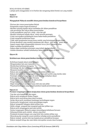 16 
Disediakan oleh Cikgu Mahen (Guru Cemerlang MTD) & Kanesan (SMK BTS) 
SOALAN-SOALAN KBKK 
( pelajar perlu menggunakan isi-isi berikut dan mengarang dalam bentuk esei yang mudah) 
Soalan 5 
Opsyen (a) 
Mengapakah Malaysia memilih sistem pemerintahan demokrasi berparlimen 
-Warisan dari sistem pemerintahan British 
-Pengamalan negara-negara Komanwel 
-Memberi peluang kepada rakyat melibatkan diri dalam pentadbiran 
-Ada perwakilan dari rakyat dalam pemerintahan 
-Untuk pentadbiran yang licin, cekap , telus dan adil 
-Memberi kebebasan kepada rakyat untuk memilih pemimpin 
-Untuk mewujudkan pembahagian kuasa badan-badan pentadbiran 
-Untuk mengelak pembolotan kuasa 
-Tidak mahu pengamalan konsep kuasa mutlak yang bertentangan dengan Islam 
-Prinsip demokrasi yang memberi penekanan dari rakyat , oleh rakyat untuk rakyat 
-Supaya negara dapat mengamalkan ekonomi laissez-faire / ekonomi bebas 
-Dapat wujudkan kestabilan politik 
-Supaya dapat melahirkan pemimpin yang terbaik dan berwibawa 
-Amalan demokrasi terbukti kebaikannya dalam banyak negara di dunia 
Opsyen (b) 
Keistimewaan sistem pemerintahan demokrasi berparlimen di negara kita 
-Kebebasan kepada rakyat untuk bersuara 
-Mengutamakan hak asasi manusia 
-Memberikan kebebasan beragama 
-Melindungi hak dan kepentingan masyarakat minoriti 
-Menjamin keadilan politik 
-Rakyat ada mandat untuk memilih kerajaan melalui pilihan raya 
-Rakyat ada kebebasan menganggotai mana-mana parti politik yang mereka sukai 
-Pemimpin akan bertanggungjawab untuk menjaga kebajikan rakyat 
-Kekayaan negara dapat dikongsi bersama 
-Tiada berlaku penindasan kepada rakyat jelata 
-Pengasingan kuasa dapat diamalkan 
-Dapat mengelakkan monopoli kuasa oleh satu-satu pihak 
-Wujud perlembagaan yang menjadi panduan kepada pemerintahan negara 
Opsyen (c) 
Peranan warganegara dalam menjayakan sistem pemerintahan demokrasi berparlimen 
-Taat dan setia kepada raja dan negara 
-Rakyat perlu menghayati Rukun Negara 
-Rakyat perlu menyokong dasar-dasar kerajaan 
-Setiap rakyat perlu memahami kandungan perlembagaan negara 
-Semua perlu menghormati sistem perundangan negara 
-Rakyat mengambil bahagian dalam pilihan raya 
-Daftar sebagai pengundi dan mengundi pada hari pilihan raya 
-Rakyat perlu menganggotai parti-parti politik 
-Semua warganegara Malaysia jangan menyalahguna kebebasan bersuara 
-Sebarang kritikan perlu melalui saluran yang betul 
-Penukaran kerajaan dengan cara yang betul iaitu melalui pilihan raya 
-Menyokong dan mengritik secara membina terhadap jentera pentadbiran 
-Rakyat menjadi penentu hala tuju kepada proses pentadbiran kerajaan 
-Rakyat menjadi telinga dan mata dalam mewajarkan sesuatu dasar kerajaan  