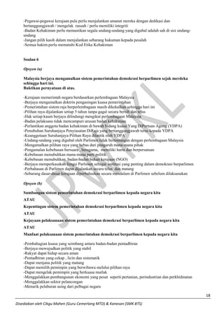 18 
Disediakan oleh Cikgu Mahen (Guru Cemerlang MTD) & Kanesan (SMK BTS) 
-Pegawai-pegawai kerajaan pula perlu menjalankan amanat mereka dengan dedikasi dan bertanggungjawab / mengelak rasuah / perlu memiliki integriti 
-Badan Kehakiman perlu memastikan segala undang-undang yang digubal adalah sah di sisi undang- undang 
-Jangan pilih kasih dalam menjalankan sebarang hukuman kepada pesalah 
-Semua hakim perlu mematuhi Kod Etika Kehakiman 
Soalan 6 
Opsyen (a) 
Malaysia berjaya mengamalkan sistem pemerintahan demokrasi berparlimen sejak merdeka sehingga hari ini. 
Buktikan pernyataan di atas. 
-Kerajaan memerintah negara berdasarkan perlembagaan Malaysia 
-Berjaya mengamalkan doktrin pengasingan kuasa pemerintahan 
-Pemerintahan sistem raja berperlembagaan masih dikekalkan sehingga hari ini 
-Pilihan raya dijalankan setiap 5 tahun tanpa gagal secara bersih dan telus 
-Hak setiap kaum berjaya dilindungi mengikut perlembagaan Malaysia 
-Badan pelaksana tidak mencampuri urusan badan kehakiman 
-Perlantikan anggota badan kehakiman di bawah bidang kuasa Yang DiPertuan Agong (YDPA) 
-Penubuhan Suruhanjaya Penyiasatan DiRaja yang bertanggungjawab terus kepada YDPA 
-Keanggotaan Suruhanjaya Pilihan Raya dilantik oleh YDPA 
-Undang-undang yang digubal oleh Parlimen tidak bertentangan dengan perlembagaan Malaysia 
-Mengamalkan pilihan raya yang bebas dari pengaruh mana-mana pihak 
-Pengamalan kebebasan bersuara , beragama, memiliki harta dan berpersatuan 
-Kebebasan menubuhkan mana-mana parti politik 
-Kebebasan menubuhkan badan-badan bukan kerajaan (NGO) 
-Berjaya memperkasakan fungsi Parlimen sebagai institusi yang penting dalam demokrasi berparlimen 
-Perbahasan di Parlimen dapat dijalankan secara telus dan matang 
-Sebarang dasar-dasar kerajaan diperbahaskan secara mendalam di Parlimen sebelum dilaksanakan 
Opsyen (b) 
Sumbangan sistem pemerintahan demokrasi berparlimen kepada negara kita 
ATAU 
Kepentingan sistem pemerintahan demokrasi berparlimen kepada negara kita 
ATAU 
Kejayaan pelaksanaan sistem pemerintahan demokrasi berparlimen kepada negara kita 
ATAU 
Manfaat pelaksanaan sistem pemerintahan demokrasi berparlimen kepada negara kita 
-Pembahagian kuasa yang seimbang antara badan-badan pentadbiran 
-Berjaya mewujudkan politik yang stabil 
-Rakyat dapat hidup secara aman 
-Pentadbiran yang cekap , licin dan sistematik 
-Dapat menjana politik yang matang 
-Dapat memilih pemimpin yang berwibawa melalui pilihan raya 
-Dapat mengelak pemimpin yang berkuasa mutlak 
-Menggalakkan pembangunan ekonomi yang pesat seperti pertanian, perindustrian dan perkhidmatan 
-Menggalakkan sektor pelancongan 
-Menarik pelaburan asing dari pelbagai negara  