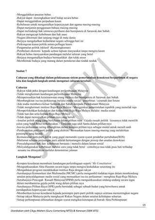 19 
Disediakan oleh Cikgu Mahen (Guru Cemerlang MTD) & Kanesan (SMK BTS) 
-Menggalakkan pasaran bebas 
-Rakyat dapat meningkatkan taraf hidup secara bebas 
-Dapat menggalakkan perpaduan kaum 
-Kebebasan untuk mengamalkan kepercayaan dan agama masing-masing 
-Dapat menjamin penggunaan bahasa masing-masing 
-Dapat melindungi hak istimewa peribumi dan bumiputera di Sarawak dan Sabah 
-Rakyat mengecapi kebebasan dan hak asasi 
-Negara dihormati dan sanjung tinggi di mata dunia 
-Berjaya mengekalkan kedaulatan negara sehingga hari ini 
-Perkongsian kuasa politik antara pelbagai kaum 
-Pengamalan politik inklusif (Keterangkuman) 
-Pembelaan ekonomi kepada semua lapisan masyarakat tanpa mengira kaum 
-Rakyat bebas menyuarakan pandangan melalui saluran yang betul 
-Berjaya mengamalkan budaya bermuafakat dan tolak ansur 
-Membentuk budaya yang matang dalam pemikiran dan tindak tanduk 
Soalan 7 
Cabaran yang dihadapi dalam pelaksanaan sistem pemerintahan demokrasi berparlimen di negara kita dan langkah-langkah untuk mengatasi cabaran tersebut. 
Cabaran 
-Rakyat tidak peka dengan kandungan perlembagaan Malaysia 
-Tidak menghormati kandungan perlembagaan Malaysia 
-Mempersoalkan hak keistimewaan orang Melayu dan bumiputera di Sarawak dan Sabah 
-Membangkitan isu-isu perkauman melalui media social / penerbitan / ceramah dan forum 
-Ada usaha membawa keluar Sarawak dan Sabah daripada Persekutuan Malaysia 
-Tidak menghormati institusi Raja-Raja Melayu / Mengginkan pemerintahan republik yang menolak raja 
-Memperlekehkan kedudukan dan kedaulatan Raja-Raja Melayu melalui media sosial 
-Tidak taat dan setia kepada Raja-Raja Melayu 
-Tidak dapat mewujudkan pilihan raya yang bersih 
-Amalan politik wang yang berleluasa dalam pilihan raya / Gejala rasuah politik / kesannya tidak memilih calon yang betul-betul berkelayakan. / Terdapat juga undi hantu dalam pilihan raya 
-Isu-isu perkauman sering dibangkitan dalam kempen pilihan raya sebagai modal untuk meraih undi 
-Pembentukan parti-parti politik yang ekstrim / berasaskan kaum masing-masing yang melahirkan pemimpin yang fanatik 
-Kemunculan parti-parti politk yang gagal mematuhi syarat-syarat pendaftar pertubuhan(ROS) 
-Matlamat sebenar perjuangan parti adalah bertentangan dengan prinsip dan amalan demokrasi 
-Penyalahgunaan hak dan kebebasan bersuara / menulis dalam laman sosial 
-Menyalahgunakan kebebasan melalui cara yang tidak betul : contohnya rasa tidak puas hati terhadap 
sesuatu isu ditunjukkan melalui demonstrasi jalanan 
Langkah Mengatasi 
-Kempen kesedaran memahami kandungan perlembagaan seperti ‘My Constitution’ 
-Menguatkuasakan Akta Hasutan secara tegas tanpa mengira kedudukan seseorang itu 
-Mengadakan program mendekatkan institusi Raja dengan rakyat 
-Suruhanjaya Komunikasi dan Multimedia (MCMC) perlu mengambil tindakan tegas dalam membendung 
amalan penyalahgunaan media sosial yang memuatkan isu-isu perkauman / menghina Raja-Raja Melayu 
-Suruhanjaya Pencegah Rasuah Malaysia(SPRM) perlu menguatkuasakan undang-undang secara tegas 
dalam membanteras gejala politk wang dalam pilihan raya 
-Suruhanjaya Pilihan Raya (SPR) perlu bertindak sebagai sebuah badan yang berwibawa untuk mendapatkan kepercayaan rakyat 
-Memberikan kursus kesedaran kepada pemimpin parti-parti politik supaya sentiasa mementingkan negara 
-Setiap rakyat Malaysia perlu menghayati Rukun Negara dalam amalan kehidupan seharian. 
-Setiap perhimpunan dibenarkan dengan syarat mengikut ketetapan di bawah Akta Perhimpunan  