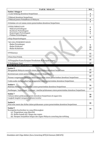 2 
Disediakan oleh Cikgu Mahen (Guru Cemerlang MTD) & Kanesan (SMK BTS) 
TAJUK / SOALAN 
M/S 
Soalan 1 hingga 4 
1.Latar belakang demokrasi berparlimen 
4 
2.Maksud demokrasi berparlimen 
4 
3.Maksud jentera Pentadbiran di Malaysia 
4 
4.Jelaskan ciri-ciri utama sistem pemerintahan demokrasi berparlimen 
5 
5.PERLEMBAGAAN 
-Maksud perlembagaan 
-Keluhuran Perlembagaan 
-Kepentingan Perlembagaan 
-Pindaan Perlembagaan 
5 
6 
6 
7 
6.Raja Berperlembagaan 
8 
7.KUASA PEMERINTAHAN 
-Badan Perundangan 
-Badan Pelaksana 
-Badan Kehakiman 
9 
10 
11 
8.Pilihanraya 
12 
9.Parti-Parti Politik 
13 
10.Pengagihan Kuasa Kerajaan Persekutuan & Kerajaan Negeri 
15 
11.Kebebasan Asasi 
15 SOALAN BERBENTUK KBKK 
Soalan 5: 
Mengapakah Malaysia memilih sistem pemerintahan demokrasi berparlimen 
15 
Keistimewaan sistem pemerintahan demokrasi berparlimen 
15 
Peranan warganegara Malaysia dalam menjayakan sistem pemerintahan demokrasi berparlimen 
15 
Usaha-usaha memantapkan lagi pengamalan sistem pemerintahan demokrasi berparlimen 
16 
Soalan 6 
Buktikan Malaysia mengamalkan sistem pemerintahan demokrasi berparlimen 
16 
Sumbangan / kepentingan / kejayaan / manfaat pelaksanaan sistem pemerintahan demokrasi berparlimen 
17 
Soalan 7 
Cabaran dalam pelaksanaan sistem demokrasi berparlimen di negara kita 
Langkah-langkah mengatasi cabaran tersebut 
18 
18 
Soalan 8 
Nilai-nilai murni dan iktibar dalam pelaksanaan system pemerintahan demokrasi berparlimen 
18 
Soalan 9 
Kesimpulan keseluruhan isu yang dibincangkan: 
(a) Pengetahuan yang diperoleh 
(b) Iktibar kepada diri, bangsa dan negara 
(c) Harapan menjadikan bangsa dan negara Malaysia cemerlang dan terbilang 
19 
 