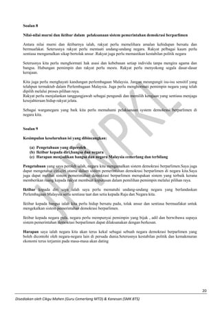 20 
Disediakan oleh Cikgu Mahen (Guru Cemerlang MTD) & Kanesan (SMK BTS) 
Soalan 8 
Nilai-nilai murni dan iktibar dalam pelaksanaan sistem pemerintahan demokrasi berparlimen 
Antara nilai murni dan iktibarnya ialah, rakyat perlu memelihara amalan kehidupan bersatu dan bermuafakat. Seterusnya rakyat perlu mentaati undang-undang negara. Rakyat pelbagai kaum perlu sentiasa mengamalkan sikap bertolak ansur .Rakyat juga perlu memastikan kestabilan politik negara 
Seterusnya kita perlu menghormati hak asasi dan kebebasan setiap individu tanpa mengira agama dan bangsa. Hubungan pemimpin dan rakyat perlu mesra. Rakyat perlu menyokong segala dasar-dasar kerajaan. 
Kita juga perlu menghayati kandungan perlembagaan Malaysia. Jangan meungungit isu-isu sensitif yang telahpun termaktub dalam Perlembagaan Malaysia. Juga perlu menghormati pemimpin negara yang telah dipilih melalui proses pilihan raya. 
Rakyat perlu menjalankan tanggungjawab sebagai pengundi dan memilih kerajaan yang sentiasa menjaga kesejahteraan hidup rakyat jelata. 
Sebagai warganegara yang baik kita perlu memahami pelaksanaan system demokrasi berparlimen di negara kita. 
Soalan 9 
Kesimpulan keseluruhan isi yang dibincangkan: 
(a) Pengetahuan yang diperoleh 
(b) Iktibar kepada diri,bangsa dan negara 
(c) Harapan menjadikan bangsa dan negara Malaysia cemerlang dan terbilang 
Pengetahuan yang saya peroleh ialah, negara kita mengamalkan sistem demokrasi berparlimen.Saya juga dapat mengetahui ciri-ciri utama dalam sistem pemerintahan demokrasi berparlimen di negara kita.Saya juga dapat melihat sistem pemerintahan demokrasi berparlimen merupakan sistem yang terbaik kerana memberikan ruang kepada rakyat membuat keputusan dalam pemilihan pemimpin melalui pilihan raya. 
Iktibar kepada diri saya ialah saya perlu mematuhi undang-undang negara yang berlandaskan Perlembagaan Malaysia serta sentiasa taat dan setia kepada Raja dan Negara kita. 
Iktibar kepada bangsa ialah kita perlu hidup bersatu padu, tolak ansur dan sentiasa bermuafakat untuk mengekalkan sistem pemerintahan demokrasi berparlimen. 
Iktibar kepada negara pula, negara perlu mempunyai pemimpin yang bijak , adil dan berwibawa supaya sistem pemerintahan demokrasi berparlimen dapat dilaksanakan dengan berkesan. 
Harapan saya ialah negara kita akan terus kekal sebagai sebuah negara demokrasi berparlimen yang boleh dicontohi oleh negara-negara lain di persada dunia.Seterusnya kestabilan politik dan kemakmuran ekonomi terus terjamin pada masa-masa akan dating 
 