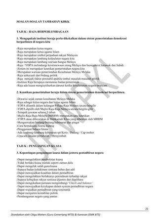 21 
Disediakan oleh Cikgu Mahen (Guru Cemerlang MTD) & Kanesan (SMK BTS) 
SOALAN-SOALAN TAMBAHAN KBKK 
TAJUK : RAJA BERPERLEMBAGAAN 
1. Mengapakah institusi beraja perlu dikekalkan dalam sistem pemerintahan demokrasi berparlimen di negara kita 
-Raja merupakan ketua negara 
-Raja merupakan ketua agama Islam 
-Raja merupakan simbol perpaduan rakyat Malaysia 
-Raja merupakan lambang kedaulatan negara kita 
-Raja merupakan lambang warisan bangsa Melayu 
-Raja / YDPA melindungi keistimewaan orang Melayu dan bumiputera Sarawak dan Sabah 
-Sistem ini merupakan keunikan pemerintahan negara kita 
-Merupakan warisan pemerintahan Kesultanan Melayu Melaka 
-Raja terkecuali dari bidang politik 
-Raja menjadi faktor penstabil apabila timbul masalah-masalah politik 
-Institusi Raja berupaya memantau badan pemerintah 
-Raja ada kuasa mengisytiharkan darurat ketika keselamatan negara terancam 
2. Keunikan pemerintahan beraja dalam sistem pemerintahan demokrasi berparlimen. 
-Diwarisi sejak zaman kesultanan Melayu Melaka 
-Raja sebagai ketua negara dan ketua agama Islam 
-YDPA dilantik dalam kalangan 9 Raja-Raja Melayu secara bergilir 
-YDPA dipilih oleh Majlis Raja-Raja Melayu secara bergilir-gilir 
-Tempoh jawatan selama 5 tahun 
-Majlis Raja-Raja Melayu (MRRM) merupakan satu keunikan 
-YDPA akan dibicarakan di Mahkamah Khas yang dibentuk oleh MRRM 
-Mengurniakan bintang-bintang kebesaran dan pingat 
-Cara berpakaian, warna kuning 
-Penggunaan bahasa Istana 
-Ada lambang-lambang kebesaran spt Keris / Pedang / Cap mohor 
-Upacara istiadat pertabalan / Menyembah 
TAJUK : PENGASINGAN KUASA 
3. Kepentingan pengasingan kuasa dalam jentera pentadbiran negara 
-Dapat mengelakkan pembolotan kuasa 
-Tidak berlaku kuasa mutlak seperti zaman dulu 
-Dapat mengelak salah guna kuasa 
-Supaya badan kehakiman sentiasa bebas dan adil 
-Dapat mewujudkan keadilan dalam pentadbiran 
-Dapat mengelakkan berlakunya penindasan terhadap rakyat 
-Supaya kebajikan rakyat sentiasa dijamin dan dipelihara 
-Dapat mengekalkan peranan mengimbangi ‘Check and balance’ 
-Dapat mewujudkan kecekapan dalam system pentadbiran negara 
-Dapat wujudkan pentadbiran yang sistematik 
-Dapat menjamin kestabilan politik 
-Pembangunan negara yang pantas 
 