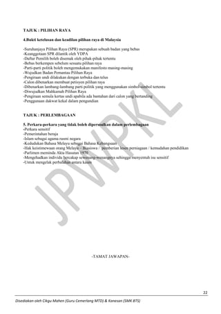 22 
Disediakan oleh Cikgu Mahen (Guru Cemerlang MTD) & Kanesan (SMK BTS) 
TAJUK : PILIHAN RAYA 
4.Bukti ketelusan dan keadilan pilihan raya di Malaysia 
-Suruhanjaya Pilihan Raya (SPR) merupakan sebuah badan yang bebas 
-Keanggotaan SPR dilantik oleh YDPA 
-Daftar Pemilih boleh disemak oleh pihak-pihak tertentu 
-Bebas berkempen sebelum sesuatu pilihan raya 
-Parti-parti politik boleh mengemukakan manifesto masing-masing 
-Wujudkan Badan Pemantau Pilihan Raya 
-Pengiraan undi dilakukan dengan terbuka dan telus 
-Calon dibenarkan membuat petisyen pilihan raya 
-Dibenarkan lambang-lambang parti politik yang menggunakan simbol-simbol tertentu 
-Diwujudkan Mahkamah Pilihan Raya 
-Pengiraan semula kertas undi apabila ada bantahan dari calon yang bertanding 
-Penggunaan dakwat kekal dalam pengundian 
TAJUK : PERLEMBAGAAN 
5. Perkara-perkara yang tidak boleh dipersoalkan dalam perlembagaan 
-Perkara sensitif 
-Pemerintahan beraja 
-Islam sebagai agama rasmi negara 
-Kedudukan Bahasa Melayu sebagai Bahasa Kebangsaan 
-Hak keistimewaan orang Melayu – Biasiswa / pemberian lesen perniagaan / kemudahan pendidikan 
-Parlimen meminda Akta Hasutan 1970 
-Mengehadkan individu bercakap sewenang-wenangnya sehingga menyentuh isu sensitif 
-Untuk mengelak perbalahan antara kaum 
-TAMAT JAWAPAN- 
