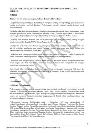 5 
Disediakan oleh Cikgu Mahen (Guru Cemerlang MTD) & Kanesan (SMK BTS) 
SOALAN-SOALAN NO 2,3 DAN 4 KEMUNGKINAN BERDASARKAN ASPEK-ASPEK BERIKUT: 
ASPEK 1 
Jelaskan ciri-ciri utama sistem pemerintahan demokrasi berparlimen 
Ciri pertama ialah perlembagaan. Perlembagaan merupakan undang-undang tertinggi yang menjadi asas kepada pembentukan sesebuah kerajaan. Perlembagaan menjadi panduan kepada kerajaan untuk mentadbir negara. 
Ciri kedua ialah Raja Berperlembagaan. Raja Berperlembagaan bermaksud sistem pemerintahan beraja mengikut peruntukkan dalam Perlembagaan Malaysia. Yang DiPertuan Agong (YDPA) adalah ketua utama negara. Baginda bertindak mengikut Perlembagaan Malaysia dan nasihat Perdana Menteri 
Ciri ketiga ialah Parlimen. Parlimen ialah badan perundangan yang menggubal undang-undang di negara kita. Parlimen terdiri daripada YDPA, Dewan Negara dan Dewan Rakyat. 
Ciri keempat ialah pilihan raya. Pilihan raya ialah proses memilih wakil rakyat untuk memerintah sama ada di peringkat persekutuan atau negeri. Terdapat pilihan raya umum dan kecil. Pilihan raya dikenadalikan oleh Suruhanjaya Pilihan Raya (SPR) 
Ciri kelima ialah kuasa pemerintahan yang terdiri daripada Badan Perundangan , Badan Pelaksana dan Badan Kehakiman. Pembahagian kuasa ini bertujuan untuk mengelak pembolotan kuasa. 
Ciri keenam ialah parti-parti politik. Ideologi politik dan sikap perkauman menjadi asas pembentukan parti politik negara kita. Parti-parti politik ditubuhkan dengan matlamat untuk menyatukan dan menjaga kepentingan kaum masing-masing 
Ciri ketujuh ialah mengamalkan kebebasan asasi. Setiap warganegara mempunyai hak asasi dan kebebasan berpersatuan, beragama dan memiliki harta. Warganegara bebas memilih dan menganggotai mana-mana parti politik. 
ASPEK 2 
Perlembagaan 
(i) Maksud Perlembagaan 
Perlembagaan merupakan undang-undang tertinggi yang menjadi asas kepada pembentukkan sesebuah kerajaan. Perlembagaan juga adalah dokumen rasmi yang menjadi panduan kepada kerajaan untuk melaksanakan kuasa dan mentadbir negara. Parti politik yang memerintah akan mengetahui pentadbiran negara dan menjamin kerajaan menunaikan tanggngungjawab kepada rakyat melalui peruntukan yang terkandung dalam perlembagaan. 
Perlembagaan Malaysia diperkenalkan pada 16 September 1963 yang mengandungi 183 perkara.Perlembagaan ini mengandungi peruntukan seperti Senarai Kerajaan Persekutuan dan Senarai Kerajaan Nnegeri, Institusi Yang di-Pertuan Agong , Parlimen,Jemaah Menteri dan Badan Kehakiman. Oleh kerana Malaysia merupakan sebuah negara persekutuan Perlembaggan Malaysia telah membuat pembahagian kuasa antara Kerajaan Persekutuan dengan Kerajaan Negeri.Negeri-negeri yang bergabung dalam persekutuan dalam persekutuan Malaysia diberikan hak,kuasa dan tanggungjawab seperti yang diperuntukkan dalam Perlembagaan Negeri. Perlembagaan Malaysia telah memperuntukkan Senerai Persekutuan,Senerai Negeri dan Senerai Bersama. 
 