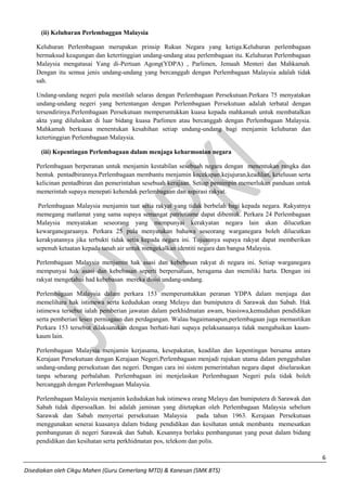 6 
Disediakan oleh Cikgu Mahen (Guru Cemerlang MTD) & Kanesan (SMK BTS) 
(ii) Keluhuran Perlembaggan Malaysia 
Keluhuran Perlembagaan merupakan prinsip Rukun Negara yang ketiga.Keluhuran perlembagaan bermaksud keagungan dan ketertinggian undang-undang atau perlembagaan itu. Keluhuran Perlembagaan Malaysia mengatasai Yang di-Pertuan Agong(YDPA) , Parlimen, Jemaah Menteri dan Mahkamah. Dengan itu semua jenis undang-undang yang bercanggah dengan Perlembagaan Malaysia adalah tidak sah. 
Undang-undang negeri pula mestilah selaras dengan Perlembagaan Persekutuan.Perkara 75 menyatakan undang-undang negeri yang bertentangan dengan Perlembagaan Persekutuan adalah terbatal dengan tersendirinya.Perlembagaan Persekutuan memperuntukkan kuasa kepada mahkamah untuk membatalkan akta yang diluluskan di luar bidang kuasa Parlimen atau bercanggah dengan Perlembagaan Malaysia. Mahkamah berkuasa menentukan kesahihan setiap undang-undang bagi menjamin keluhuran dan ketertinggian Perlembagaan Malaysia. 
(iii) Kepentingan Perlembagaan dalam menjaga keharmonian negara 
Perlembagaan berperanan untuk menjamin kestabilan sesebuah negara dengan menentukan rangka dan bentuk pentadbirannya.Perlembagaan membantu menjamin kecekapan,kejujuran,keadilan, ketelusan serta kelicinan pentadbiran dan pemerintahan sesebuah kerajaan. Setiap pemimpin memerlukan panduan untuk memerintah supaya menepati kehendak perlembagaan dan aspirasi rakyat. 
Perlembagaan Malaysia menjamin taat setia rakyat yang tidak berbelah bagi kepada negara. Rakyatnya memegang matlamat yang sama supaya semangat patriotisme dapat dibentuk. Perkara 24 Perlembagaan Malaysia menyatakan seseorang yang mempunyai kerakyatan negara lain akan dilucutkan kewarganegaraanya. Perkara 25 pula menyatakan bahawa seseorang warganegara boleh dilucutkan kerakyatannya jika terbukti tidak setia kepada negara ini. Tujuannya supaya rakyat dapat memberikan sepenuh ketaatan kepada tanah air untuk mengekalkan identiti negara dan bangsa Malaysia. 
Perlembagaan Malaysia menjamin hak asasi dan kebebasan rakyat di negara ini. Setiap warganegara mempunyai hak asasi dan kebebasan seperti berpersatuan, beragama dan memiliki harta. Dengan ini rakyat mengetahui had kebebasan mereka disisi undang-undang. 
Perlembagaan Malaysia dalam perkara 153 memperuntukkan peranan YDPA dalam menjaga dan memelihara hak istimewa serta kedudukan orang Melayu dan bumiputera di Sarawak dan Sabah. Hak istimewa tersebut ialah pemberian jawatan dalam perkhidmatan awam, biasiswa,kemudahan pendidikan serta pemberian lesen perniagaan dan perdagangan. Walau bagaimanapun,perlembagaan juga memastikan Perkara 153 tersebut dilaksanakan dengan berhati-hati supaya pelaksanaanya tidak mengabaikan kaum- kaum lain. 
Perlembagaan Malaysia menjamin kerjasama, kesepakatan, keadilan dan kepentingan bersama antara Kerajaan Persekutuan dengan Kerajaan Negeri.Perlembagaan menjadi rujukan utama dalam penggubalan undang-undang persekutuan dan negeri. Dengan cara ini sistem pemerintahan negara dapat diselaraskan tanpa sebarang perbalahan. Perlembagaan ini menjelaskan Perlembagaan Negeri pula tidak boleh bercanggah dengan Perlembagaan Malaysia. 
Perlembagaan Malaysia menjamin kedudukan hak istimewa orang Melayu dan bumiputera di Sarawak dan Sabah tidak dipersoalkan. Ini adalah jaminan yang ditetapkan oleh Perlembagaan Malaysia sebelum Sarawak dan Sabah menyertai persekutuan Malaysia pada tahun 1963. Kerajaan Persekutuan menggunakan senerai kuasanya dalam bidang pendidikan dan kesihatan untuk membantu memesatkan pembangunan di negeri Sarawak dan Sabah. Kesannya berlaku pembangunan yang pesat dalam bidang pendidikan dan kesihatan serta perkhidmatan pos, telekom dan polis.  