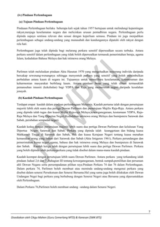 7 
Disediakan oleh Cikgu Mahen (Guru Cemerlang MTD) & Kanesan (SMK BTS) 
(iv) Pindaan Perlembagaan 
(a) Tujuan Pindaan Perlembagaan 
Pindaaan Perlembagaan berlaku beberapa kali sejak tahun 1957 bertujuan untuk melindungi kepentingan rakyat,menjaga keselamatan negara dan melicinkan urusan pentadbiran negara. Perlembagaan perlu dipinda supaya sentiasa relevan dan sesuai dengan keperluan semasa. Pindaan ini juga menjadikan perlembagaan sebagai undang-undang yang munasabah dan kandungannya dipatuhi oleh rakyat dengan rela hati. 
Perlembagaan juga telah dipinda bagi melarang perkara sensitif dipersoalkan secara terbuka. Antara perkara sensitif dalam perlembagaan yang tidak boleh dipersoalkan termasuk pemerintahan beraja, agama Islam, kedudukan Bahasa Melayu dan hak istimewa orang Melayu. 
Parlimen telah meluluskan pindaan Akta Hasutan 1970 yang mengehadkan seseorang individu daripada bercakap sewenang-wenangnya sehingga menyentuh perkara yang sensitif yang boleh menimbulkan perbalahan antara kaum di negara ini. Tujuannya untuk memelihara keselamatan, ketenteraman dan keharmonian masyarakat berbilang kaum. Antara pindaan besar yang telah dibuat termasuklah pemansuhan imuniti (kekebalan) bagi YDPA dan Raja yang memerintah negeri daripada kesalahan jenayah. 
(b) Kaedah Pindaan Perlembagaan 
Terdapat empat kaedah dalam pindaan perlembagaan Malaysia. Kaedah pertama ialah dengan persetujuan majoriti lebih oleh suara dua pertiga Dewan Parlimen dan persetujuan Majilis Raja-Raja. Antara perkara yang dipinda ialah tugas dan kuasa Majlis Raja-raja Melayu,kewarganegaraan, keutamaan YDPA, Raja- Raja Melayu dan Yang Dipertua Negeri,Kedudukan istimewa orang Melayu dan bumiputera Sarawak dan Sabah, perubahan sempadan negeri. 
Kaedah kedua dengan persetujuan majoriti lebih suara dua pertiga Dewan Parlimen dan kelulusan Yang Dipertua Negeri Sarawak dan Sabah. Perkara yang dipinda ialah keanggotaan dan bidang kuasa Mahkamah Tinggi di Sarawak dan Sabah, Hak dan kuasa Kerajaan Negeri tentang kuasa menahan kemasukan orang yang bukan dari Sarawak dan Sabah (Akta Imigeren 1961), Perkara perundangan dan pemerintahan kuasa negeri,agama, bahasa dan hak istimewa orang Melayu dan bumiputera di Sarawak dan Sabah. Kaedah ketiga ialah dengan persetujuan lebih suara dua pertiga Dewan Parlimen. Perkara yang boleh dipinda ialah perkara-perkara yang tidak disebut dalam mana-mana kaedah pindaan. 
Kaedah keempat dengan persetujuan lebih suara Dewan Parlimen. Antara perkara yang terkandung ialah pindaan Jadual 2,6 dan 7 ,Bahagian III tentang kewarganegaraan, bentuk sumpah,pemilihan dan persaraan ahli Dewan Negara serta persempadanan pilihan raya.Pindaan Perkara 74 dan 76 dalam Perlembagaan. Dalam perkara 74, Parlimen boleh membuat atau meminda undang-undang mengenai perkara yang disebut dalam senerai Persekutuan dan Senerai Bersama.Hal yang sama juga boleh dilakukan oleh Dewan Undangan Negei bagi perkara yang berhubung dengan Senerai Negeri atau Bersama yang diperuntukkan oleh Perlembagaan. 
Dalam Perkara 76,Parlimen boleh membuat undang –undang dalam Senarai Negeri. 
 