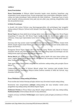 9 
Disediakan oleh Cikgu Mahen (Guru Cemerlang MTD) & Kanesan (SMK BTS) 
ASPEK 4 
Kuasa Pemerintahan 
Kuasa Pemerintahan di Malaysia adalah berasaskan kepada sistem demokrasi berparlimen yang mengamalkan konsep pengasing kuasa. Konsep pengasingan kuasa pemerintahan dibahagikan kepada 3 cabang iaitu badan perundangan, badan pelaksana dan badan kehakiman. Pengasingan kuasa ini perlu untuk mengelak sebarang pemusatan kuasa pada satu-satu pihak yang cenderung mengakibatkan salah laku dan pembolotan kuasa. 
(i) Badan Perundangan 
Ia diwakili oleh institusi Parlimen yang dipertanggungjawabkan oleh perlembagaan bagi menggubal undang-undang di Malaysia. Parlimen terdiri daripada Yang Dipertuan Agong, Dewan Negara dan Dewan Rakyat. 
Dewan Negara atau Senat adalah dewan tertinggi dalam sistem pemerintahan negara kita. Dewan Negara mengandungi 69 orang ahli. Ahli Dewan Negara digelar Senator dan dilantik tanpa melalui proses pilihanraya. Setiap negeri diperuntukkan kerusi Senator dan kuasa senator adalah untuk tempoh 3 tahun sahaja. 
Seseorang calon bagi jawatan senator hendaklah berumur sekurang-kurangnya 30 tahun. Senator boleh dilantik menjadi anggota Jemaah Menteri atas budi bicara Perdana Menteri dan taraf mereka adalah sama dengan Ahli Parlimen. 
Keanggotaan Dewan Negara dilantik oleh Yang Dipertuan Agong. Mereka yang dilantik ini biasanya merupakan individu yang telah banyak berjasa atau telah menyumbang kepada kecemerlangan satu-satu bidang tertentu seperti perniagaan, kebajikan dan sebagainya. 
Dewan Rakyat pula adalah dewan terpenting di mana ahlinya dipilih oleh rakyat dalam pilihan raya umum. Anggota Dewan Rakyat disebut sebagai Ahli Parlimen dan mempunyai mandat untuk tempoh 5 tahun. Terdapat 219 Ahli Parlimen 
Tugas utama Dewan Rakyat adalah menggubal dan meluluskan undang-undang pada peringkat Dewan Rakyat. 
Undang-undang yang dibuat di Parlimen dikenali sebagai Akta, sementara pada peringkat Dewan Undangan Negeri di Semenanjung Malaysia disebut Enakmen manakala di Sabah dan Sarawak, ianya dinamakan Ordinan. 
Proses Meluluskan Undang-undang di Parlimen 
Proses tersebut akan melalui beberapa peringkat sebelum ianya diwartakan menjadi undang-undang. 
Kementerian akan mengemukakan cadangan undang-undang dan ianya kemudian melalui proses penggubalan rang undang-undang oleh Jabatan Peguam Negara. 
Pembacaan Pertama di Dewan Rakyat yang dikenali sebagai pembacaan tajuk rang undang-undang. Pembacaan Kedua di Dewan Rakyat dan kali ini ianya dibahaskan. 
Langkah seterusnya melibatkan Perbincangan secara terperinci pada peringkat jawatankuasa di Dewan Rakyat.  