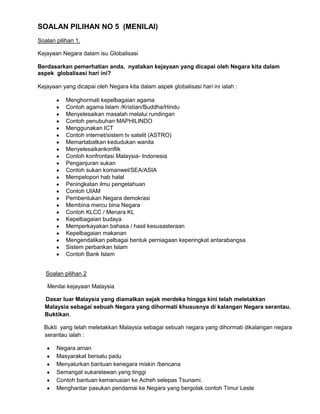 SOALAN PILIHAN NO 5 (MENILAI)
Soalan pilihan 1.
Kejayaan Negara dalam isu Globalisasi
Berdasarkan pemerhatian anda, nyatakan kejayaan yang dicapai oleh Negara kita dalam
aspek globalisasi hari ini?
Kejayaan yang dicapai oleh Negara kita dalam aspek globalisasi hari ini ialah :
Menghormati kepelbagaian agama
Contoh agama Islam /Kristian/Buddha/Hindu
Menyelesaikan masalah melalui rundingan
Contoh penubuhan MAPHILINDO
Menggunakan ICT
Contoh internet/sistem tv satelit (ASTRO)
Memartabatkan kedudukan wanita
Menyelesaikankonflik
Contoh konfrontasi Malaysia- Indonesia
Penganjuran sukan
Contoh sukan komanwel/SEA/ASIA
Mempelopori hab halal
Peningkatan ilmu pengetahuan
Contoh UIAM
Pembentukan Negara demokrasi
Membina mercu bina Negara
Contoh KLCC / Menara KL
Kepelbagaian budaya
Memperkayakan bahasa / hasil kesusasteraan
Kepelbagaian makanan
Mengendalikan pelbagai bentuk perniagaan keperingkat antarabangsa
Sistem perbankan Islam
Contoh Bank Islam
Soalan pilihan 2
Menilai kejayaan Malaysia
Dasar luar Malaysia yang diamalkan sejak merdeka hingga kini telah meletakkan
Malaysia sebagai sebuah Negara yang dihormati khususnya di kalangan Negara serantau.
Buktikan.
Bukti yang telah meletakkan Malaysia sebagai sebuah negara yang dihormati dikalangan negara
serantau ialah :
Negara aman
Masyarakat bersatu padu
Menyalurkan bantuan kenegara miskin /bencana
Semangat sukarelawan yang tinggi
Contoh bantuan kemanusian ke Acheh selepas Tsunami.
Menghantar pasukan pendamai ke Negara yang bergolak contoh Timur Leste

 