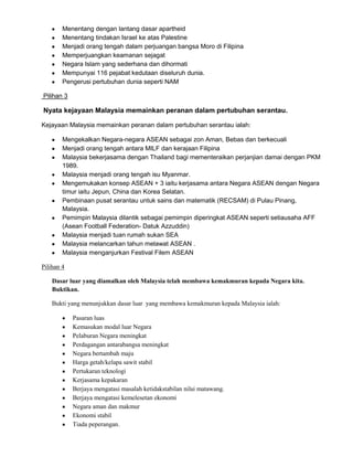 Menentang dengan lantang dasar apartheid
Menentang tindakan Israel ke atas Palestine
Menjadi orang tengah dalam perjuangan bangsa Moro di Filipina
Memperjuangkan keamanan sejagat
Negara Islam yang sederhana dan dihormati
Mempunyai 116 pejabat kedutaan diseluruh dunia.
Pengerusi pertubuhan dunia seperti NAM
Pilihan 3

Nyata kejayaan Malaysia memainkan peranan dalam pertubuhan serantau.
Kejayaan Malaysia memainkan peranan dalam pertubuhan serantau ialah:
Mengekalkan Negara-negara ASEAN sebagai zon Aman, Bebas dan berkecuali
Menjadi orang tengah antara MILF dan kerajaan Filipina
Malaysia bekerjasama dengan Thailand bagi mementeraikan perjanjian damai dengan PKM
1989.
Malaysia menjadi orang tengah isu Myanmar.
Mengemukakan konsep ASEAN + 3 iaitu kerjasama antara Negara ASEAN dengan Negara
timur iaitu Jepun, China dan Korea Selatan.
Pembinaan pusat serantau untuk sains dan matematik (RECSAM) di Pulau Pinang,
Malaysia.
Pemimpin Malaysia dilantik sebagai pemimpin diperingkat ASEAN seperti setiausaha AFF
(Asean Football Federation- Datuk Azzuddin)
Malaysia menjadi tuan rumah sukan SEA
Malaysia melancarkan tahun melawat ASEAN .
Malaysia menganjurkan Festival Filem ASEAN
Pilihan 4
Dasar luar yang diamalkan oleh Malaysia telah membawa kemakmuran kepada Negara kita.
Buktikan.
Bukti yang menunjukkan dasar luar yang membawa kemakmuran kepada Malaysia ialah:
Pasaran luas
Kemasukan modal luar Negara
Pelaburan Negara meningkat
Perdagangan antarabangsa meningkat
Negara bertambah maju
Harga getah/kelapa sawit stabil
Pertukaran teknologi
Kerjasama kepakaran
Berjaya mengatasi masalah ketidakstabilan nilai matawang.
Berjaya mengatasi kemelesetan ekonomi
Negara aman dan makmur
Ekonomi stabil
Tiada peperangan.

 