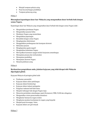 Menjadi tumpuan pekerja asing
Pusat kecemerlangan pendidikan.
Tumpuan pelancong asing.
Pilihan 5

Bincangkan kepentingan dasar luar Malaysia yang mengamalkan dasar berbaik-baik dengan
semua Negara.
Kepentingan dasar luar Malaysia yang mengamalkan dasar berbaik-baik dengan semua Negara ialah :
Mengukuhkan pertahanan Negara
Mengamalkan pasaran bebas
Membantu Negara yang memerlukan
Mengelakkan peperangan
Bersahabat dengan semua Negara
Menghapuskan diskriminasi
Menggalakkan pembangunan dan kemajuan ekonomi
Meluaskan pasaran
Menghapuskan gejala negatif
Mengekalkan kedaulatan Negara
Mewujudkan keamanan sejagat melalui kerjasama antarabangsa
Memajukan prasana dan insfrastruktur
Memajukan pendidikan
Memajukan ekonomi Negara
Menarik pelaburan asing
Pilihan 6

Berdasarkan pengetahuan anda, jelaskan kejayaan yang telah dicapai oleh Malaysia
diperingkat global.
Kejayaan Malaysia di peringkat global ialah
Pembuatan automobile
Kejayaan dalam sektor perkilangan
Kejayaan dalam bioteknologi
Kejayaan dalam industri perkapalan
Pengeluar makanan hub halal dunia
Menjalin hubungan baik dengan Negara maju
Menyertai pertubuhan antarabangsa seperti Komanwel, PBB, NAM dan sebagainya
Mengamalkan sistem pemerintahan demokrasi
Menghantar bantuan ke negara miskin
Menghantar pasukan keselamatan ke negara yang bergolak
Menjadi pusat kewangan Islam.
Kejayaan dalam cari gali minyak

Pilihan 7

 