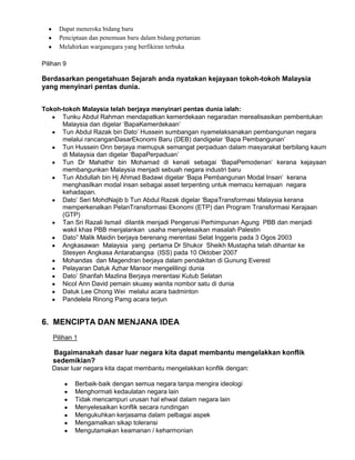 Dapat meneroka bidang baru
Penciptaan dan penemuan baru dalam bidang pertanian
Melahirkan warganegara yang berfikiran terbuka
Pilihan 9

Berdasarkan pengetahuan Sejarah anda nyatakan kejayaan tokoh-tokoh Malaysia
yang menyinari pentas dunia.
Tokoh-tokoh Malaysia telah berjaya menyinari pentas dunia ialah:
Tunku Abdul Rahman mendapatkan kemerdekaan negaradan merealisasikan pembentukan
Malaysia dan digelar „BapaKemerdekaan‟
Tun Abdul Razak bin Dato‟ Hussein sumbangan nyamelaksanakan pembangunan negara
melalui rancanganDasarEkonomi Baru (DEB) dandigelar „Bapa Pembangunan‟
Tun Hussein Onn berjaya memupuk semangat perpaduan dalam masyarakat berbilang kaum
di Malaysia dan digelar „BapaPerpaduan‟
Tun Dr Mahathir bin Mohamad di kenali sebagai „BapaPemodenan‟ kerana kejayaan
membangunkan Malaysia menjadi sebuah negara industri baru
Tun Abdullah bin Hj Ahmad Badawi digelar „Bapa Pembangunan Modal Insan‟ kerana
menghasilkan modal insan sebagai asset terpenting untuk memacu kemajuan negara
kehadapan.
Dato‟ Seri MohdNajib b Tun Abdul Razak digelar „BapaTransformasi Malaysia kerana
memperkenalkan PelanTransformasi Ekonomi (ETP) dan Program Transformasi Kerajaan
(GTP)
Tan Sri Razali Ismail dilantik menjadi Pengerusi Perhimpunan Agung PBB dan menjadi
wakil khas PBB menjalankan usaha menyelesaikan masalah Palestin
Dato” Malik Maidin berjaya berenang merentasi Selat Inggeris pada 3 Ogos 2003
Angkasawan Malaysia yang pertama Dr Shukor Sheikh Mustapha telah dihantar ke
Stesyen Angkasa Antarabangsa (ISS) pada 10 Oktober 2007
Mohandas dan Magendran berjaya dalam pendakitan di Gunung Everest
Pelayaran Datuk Azhar Mansor mengelilingi dunia
Dato‟ Sharifah Mazlina Berjaya merentasi Kutub Selatan
Nicol Ann David pemain skuasy wanita nombor satu di dunia
Datuk Lee Chong Wei melalui acara badminton
Pandelela Rinong Pamg acara terjun

6. MENCIPTA DAN MENJANA IDEA
Pilihan 1

Bagaimanakah dasar luar negara kita dapat membantu mengelakkan konflik
sedemikian?
Dasar luar negara kita dapat membantu mengelakkan konflik dengan:
Berbaik-baik dengan semua negara tanpa mengira ideologi
Menghormati kedaulatan negara lain
Tidak mencampuri urusan hal ehwal dalam negara lain
Menyelesaikan konflik secara rundingan
Mengukuhkan kerjasama dalam pelbagai aspek
Mengamalkan sikap toleransi
Mengutamakan keamanan / keharmonian

 