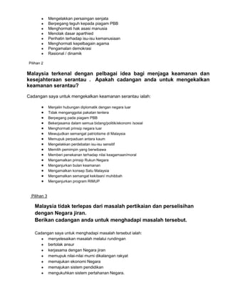 Mengelakkan persaingan senjata
Berpegang teguh kepada piagam PBB
Menghormati hak asasi manusia
Menolak dasar aparthied
Perihatin terhadap isu-isu kemanusiaan
Menghormati kepelbagain agama
Pengamalan demokrasi
Rasional / dinamik
Pilihan 2

Malaysia terkenal dengan pelbagai idea bagi menjaga keamanan dan
kesejahteraan serantau . Apakah cadangan anda untuk mengekalkan
keamanan serantau?
Cadangan saya untuk mengekalkan keamanan serantau ialah:
Menjalin hubungan diplomatik dengan negara luar
Tidak menganggotai pakatan tentera
Berpegang pada piagam PBB
Bekerjasama dalam semua bidang/politik/ekonomi /sosial
Menghormati prinsip negara luar
Mewujudkan semangat patriotisme di Malaysia
Memupuk perpaduan antara kaum
Mengelakkan perdebatan isu-isu sensitif
Memilih pemimpin yang berwibawa
Memberi penekanan terhadap nilai keagamaan/moral
Mengamalkan prinsip Rukun Negara
Menganjurkan bulan keamanan
Mengamalkan konsep Satu Malaysia
Mengamalkan semangat kekitaan/ muhibbah
Menganjurkan program RIMUP

Pilihan 3

Malaysia tidak terlepas dari masalah pertikaian dan perselisihan
dengan Negara jiran.
Berikan cadangan anda untuk menghadapi masalah tersebut.
Cadangan saya untuk menghadapi masalah tersebut ialah:
menyelesaikan masalah melalui rundingan
bertolak ansur
kerjasama dengan Negara jiran
memupuk nilai-nilai murni dikalangan rakyat
memajukan ekonomi Negara
memajukan sistem pendidikan
mengukuhkan sistem pertahanan Negara.

 