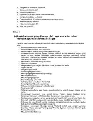 Mengadakan hubungan diplomatik
Usahasama ketenteraan
Usahasama ekonomi
Diplomasi khususnya dalam tuntutan bertindih
Mengekalkan dasar berkecuali
Tidak melibatkan diri dalam masalah dalaman Negara jiran.
Bertindak secara rasional
Tidak mementingkan diri
Jujur dan amanah
Pilihan 4

(a) Apakah cabaran yang dihadapi oleh negara serantau dalam
mempertingkatkan keamanan sejagat.
Cabaran yang dihadapi oleh negara serantau dalam mempertingkatkan keamanan sejagat
ialah:
Persengketaan akibat salah faham .
Berkongsi kepentingan atau sempadan.
Pencerobohan nelayan asing dalam perairan negara.
Isu keselamatan maritime seperti tuntutan bertindih antara beberapa Negara jiran
seperti di selat Melaka, diperairan Johor,diperairan Gugusan Semarang Peninju
(spratlys ), diperantauan Sulawesi dan juga ancaman penyusupan melalui Laut sulu
oleh kumpulan militant abu Sayaf.
Kemasukan pendatang asing tanpa izin.
Demonstrasi jalanan.
Menjana kemajuan Negara dari aspek politik,ekonomi dan social.
Gejala rasuah.
Penyeludupan dadah.
Pemerdagangan manusia.
Mendapat pengiktirafan dari negara maju.
Masalah kemiskinan.
Masalah pengangguran.
Nilai mata wang turun naik.
Teknologi atau kemudahan ICT terhad.
Persaingan dari Negara-negara maju.
Peluang menembusi pasaran antarabangsa.
Pasaran terhad
Tekanan nasionalisme agar Negara serantau diterima setaraf dengan Negara lain di
dunia.
Kemampuan kewangan yang terhad kerana Negara dalam keadaan serba
kekurangan.Keadaan politik tidak stabil dan ekonomi yang begitu lemah.
Rantau Asia merupakan rantau yang strategik tetapi lemah kerana kucar kacir dan
berpecah belah.Ia merupakan tumpuan perebutan kuasa barat dengan komunis.
Pelbagai isu yang timbul seperti perebutan sempadan.contoh:isu perebutan pulau
batu putih antara Malaysia dengan singapura.
Perbezaan pandangan ideology seperti Thailand terikat kuat dengan Amerika
Syarikat, Filipina sebagai “Ranting Asia” Amerika Syarikat manakala Vietnam pula
Nasional Komunis.
Masalah PATI di Malaysia.

 