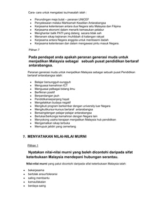 Cara- cara untuk mengatasi isu/masalah ialah :
Perundingan meja bulat – peranan UNICEF
Penyelesaian melalui Mahkamah Keadilan Antarabangsa
Kerjasama ketenteraan antara dua Negara iaitu Malaysia dan Filipina
Kerjasama ekonomi dalam menarik kemasukan pelabur
Menghantar balik PATI yang datang secara tidak sah
Menanam sikap kejiranan /muhibbah di kalangan rakyat
Kerjasama antara Negara anggota untuk membasmi dadah
Kerjasama ketenteraan dan dalam mengawasi pintu masuk Negara.
Pilihan 7

Pada pendapat anda apakah peranan generasi muda untuk
menjadikan Malaysia sebagai sebuah pusat pendidikan bertaraf
antarabangsa.
Peranan generasi muda untuk menjadikan Malaysia sebagai sebuah pusat Pendidikan
bertaraf antarabangsa ialah:
Belajar bersungguh-sungguh
Menguasai kemahiran ICT
Menguasai pelbagai bidang ilmu
Berfikiran positif
Berpandangan jauh
Pendidikansepanjang hayat
Mengelakkan budaya negatif
Mengikuti program berkembar dengan university luar Negara
Mengikutikursur-kursus bertaraf antarabangsa
Bersaingdengan pelajar-pelajar antarabangsa
Bertukar/berkongsi kemahiran dengan Negara lain
Menyokong usaha kerajaan menjadikan Malaysia hub pendidikan
Mengamalkan sikap terbuka
Memupuk jatidiri yang cemerlang

7. MENYATAKAN NILAI-NILAI MURNI
Pilihan 1

Nyatakan nilai-nilai murni yang boleh dicontohi daripada sifat
keterbukaan Malaysia mendepani hubungan serantau.
Nilai-nilai murni yang patut dicontohi daripada sifat keterbukaan Malaysia ialah:
bekerjasama
bertolak ansur/toleransi
saling membantu
kemaufakatan
berdaya saing

 
