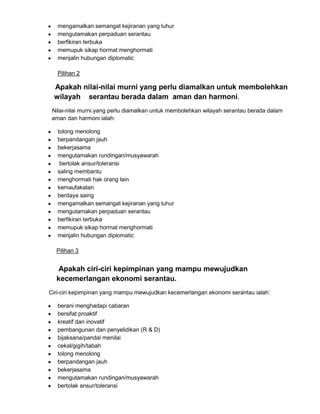 mengamalkan semangat kejiranan yang luhur
mengutamakan perpaduan serantau
berfikiran terbuka
memupuk sikap hormat menghormati
menjalin hubungan diplomatic
Pilihan 2

Apakah nilai-nilai murni yang perlu diamalkan untuk membolehkan
wilayah serantau berada dalam aman dan harmoni.
Nilai-nilai murni yang perlu diamalkan untuk membolehkan wilayah serantau berada dalam
aman dan harmoni ialah:
tolong menolong
berpandangan jauh
bekerjasama
mengutamakan rundingan/musyawarah
bertolak ansur/toleransi
saling membantu
menghormati hak orang lain
kemaufakatan
berdaya saing
mengamalkan semangat kejiranan yang luhur
mengutamakan perpaduan serantau
berfikiran terbuka
memupuk sikap hormat menghormati
menjalin hubungan diplomatic
Pilihan 3

Apakah ciri-ciri kepimpinan yang mampu mewujudkan
kecemerlangan ekonomi serantau.
Ciri-ciri kepimpinan yang mampu mewujudkan kecemerlangan ekonomi serantau ialah:
berani menghadapi cabaran
bersifat proaktif
kreatif dan inovatif
pembangunan dan penyelidikan (R & D)
bijaksana/pandai menilai
cekal/gigih/tabah
tolong menolong
berpandangan jauh
bekerjasama
mengutamakan rundingan/musyawarah
bertolak ansur/toleransi

 