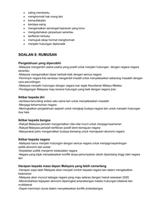 saling membantu
menghormati hak orang lain
kemaufakatan
berdaya saing
mengamalkan semangat kejiranan yang luhur
mengutamakan perpaduan serantau
berfikiran terbuka
memupuk sikap hormat menghormati
menjalin hubungan diplomatik

SOALAN 8: RUMUSAN
Pengetahuan yang diperolehi
-Malaysia mengambil usaha-usaha yang positif untuk menjalin hubungan dengan negara-negara
serantau
-Malaysia mengamalkan dasar berbaik-baik dengan semua negara
-Pemimpin negara kita sentiasa mengambil inisiatif untuk menyelesaikan sebarang masalah dengan
cara perundingan
-Malaysia menjalin hubungan dengan negara luar sejak Kesultanan Melayu Melaka
-Perdagangan Malaysia maju kerana hubungan yang baik dengan negara jiran

Iktibar kepada diri
-sentiasa berunding antara satu sama lain untuk menyelesaikan masalah
-Menjaga keharmonian negara
-Meningkatkan pengetahuan sejarah untuk mengkaji budaya negara lain untuk menjalin hubungan
dua hala

Iktibar kepada bangsa
-Rakyat Malaysia perlulah mengamalkan nilai-nilai murni untuk menjaga keamanan
-Rakyat Malaysia perlulah berfikiran positif demi kemajuan negara
-Masyarakat perlu mengamalkan budaya bersaing untuk memajukan ekonomi negara

Iktibar kepada negara
-Malaysia harus menjalin hubungan dengan semua negara untuk menjaga kepentingan
politik,ekonomi dan sosial
-Kestabilan politik menjamin kedaulatan negara
-Negara yang bijak menyelesaikan konflik tanpa pertumpahan darah dipandang tinggi oleh negara
lain

Harapan kepada masa depan Malaysia yang lebih cemerlang
-Harapan saya ialah Malaysia akan menjadi contoh kepada negara lain dalam mengekalkan
keamanan
-Malaysia akan muncul sebagai negara yang maju selaras dengan hasrat wawasan 2020
-Menambahkan kejayaan ekonomi diperingkat antarabangsa melalui hubungan bilateral dan
multilateral
-Dapat memimpin dunia dalam menyelesaikan konflik antarabangsa

 