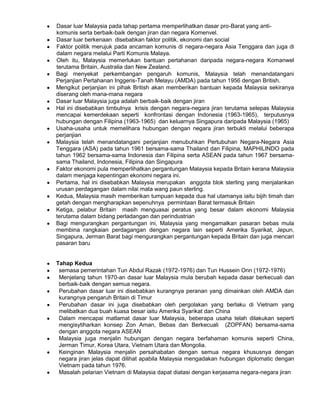 Dasar luar Malaysia pada tahap pertama memperlihatkan dasar pro-Barat yang antikomunis serta berbaik-baik dengan jiran dan negara Komenvel.
Dasar luar berkenaan disebabkan faktor politik, ekonomi dan social
Faktor politik merujuk pada ancaman komunis di negara-negara Asia Tenggara dan juga di
dalam negara melalui Parti Komunis Malaya.
Oleh itu, Malaysia memerlukan bantuan pertahanan daripada negara-negara Komanwel
terutama Britain, Australia dan New Zealand.
Bagi menyekat perkembangan pengaruh komunis, Malaysia telah menandatangani
Perjanjian Pertahanan Inggeris-Tanah Melayu (AMDA) pada tahun 1956 dengan British.
Mengikut perjanjian ini pihak British akan memberikan bantuan kepada Malaysia sekiranya
diserang oleh mana-mana negara
Dasar luar Malaysia juga adalah berbaik-baik dengan jiran
Hal ini disebabkan timbulnya krisis dengan negara-negara jiran terutama selepas Malaysia
mencapai kemerdekaan seperti konfrontasi dengan Indonesia (1963-1965), terputusnya
hubungan dengan Filipina (1963-1965) dan keluarnya Singapura daripada Malaysia (1965)
Usaha-usaha untuk memelihara hubungan dengan negara jiran terbukti melalui beberapa
perjanjian
Malaysia telah menandatangani perjanjian menubuhkan Pertubuhan Negara-Negara Asia
Tenggara (ASA) pada tahun 1961 bersama-sama Thailand dan Filipina, MAPHILINDO pada
tahun 1962 bersama-sama Indonesia dan Filipina serta ASEAN pada tahun 1967 bersamasama Thailand, Indonesia, Filipina dan Singapura
Faktor ekonomi pula memperlihatkan pergantungan Malaysia kepada Britain kerana Malaysia
dalam menjaga kepentingan ekonomi negara ini.
Pertama, hal ini disebabkan Malaysia merupakan anggota blok sterling yang menjalankan
urusan perdagangan dalam nilai mata wang paun sterling.
Kedua, Malaysia masih memberikan tumpuan kepada dua hal utamanya iaitu bijih timah dan
getah dengan mengharapkan sepenuhnya permintaan Barat termasuk Britain
Ketiga, pelabur Britain masih menguasai peratus yang besar dalam ekonomi Malaysia
terutama dalam bidang perladangan dan perindustrian
Bagi mengurangkan pergantungan ini, Malaysia yang mengamalkan pasaran bebas mula
membina rangkaian perdagangan dengan negara lain seperti Amerika Syarikat, Jepun,
Singapura, Jerman Barat bagi mengurangkan pergantungan kepada Britain dan juga mencari
pasaran baru

Tahap Kedua
semasa pemerintahan Tun Abdul Razak (1972-1976) dan Tun Hussein Onn (1972-1976)
Menjelang tahun 1970-an dasar luar Malaysia mula berubah kepada dasar berkecuali dan
berbaik-baik dengan semua negara.
Perubahan dasar luar ini disebabkan kurangnya peranan yang dimainkan oleh AMDA dan
kurangnya pengaruh Britain di Timur
Perubahan dasar ini juga disebabkan oleh pergolakan yang berlaku di Vietnam yang
melibatkan dua buah kuasa besar iaitu Amerika Syarikat dan China
Dalam mencapai matlamat dasar luar Malaysia, beberapa usaha telah dilakukan seperti
mengisytiharkan konsep Zon Aman, Bebas dan Berkecuali (ZOPFAN) bersama-sama
dengan anggota negara ASEAN
Malaysia juga menjalin hubungan dengan negara berfahaman komunis seperti China,
Jerman Timur, Korea Utara, Vietnam Utara dan Mongolia.
Keinginan Malaysia menjalin persahabatan dengan semua negara khususnya dengan
negara jiran jelas dapat dilihat apabila Malaysia mengadakan hubungan diplomatic dengan
Vietnam pada tahun 1976.
Masalah pelarian Vietnam di Malaysia dapat diatasi dengan kerjasama negara-negara jiran

 