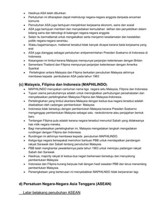 Hasilnya ASA telah dibuhkan
Pertubuhan ini diharapkan dapat melindungi negara-negara anggota daripada ancaman
komunis
Pemubuhan ASA juga bertujuan menjalinkan kerjasama ekonomi, sains dan sosial
ASA juga bertujuan memberi dan menyediakan kemudahan latihan dan penyelidikan dalam
bidang sains dan teknologi di kalangan negara-negara anggota
Selain itu bermatlamat untuk mengekalkan serta menjamin keselamatan dan kestabilan
politik negara-negara serantau.
Walau bagaimanapun, matlamat tersebut tidak banyak dicapai kerana tiada kerjasama yang
erat
ASA juga dianggap sebagai pertubuhan antipemerintahan Presiden Soekarno di Indonesia di
Indonesia.
Kesangsian ini timbul kerana Malaysia mempunyai perjanjian ketenteraan dengan Britain
Sementara Thailand dan Filipina mempunyai perjanjian ketenteraan dengan Amerika
Syarikat
Pertelingkan antara Malaysia dan Filipina berkaitan penubuhan Malaysia akhirnya
membawa kepada pembubaran ASA pada tahun 1963

(c) Malaysia, Filipina dan Indonesia (MAPHILINDO)
MAPHILINDO merupakan cantuman nama tiga negara iaitu Malaysia, Filipina dan Indonesia
Tujuan utama penubuhannya adalah untuk meningkatkan perhubungan persahabatan dan
menyelesaikan pertelingkahan Malaysia-Filipina dan Malaysia-Indonesia.
Pertelingkahan yang timbul akantara Malaysia dengan kedua-dua negara tersebut adalah
disebabkan oleh cadangan pembentukan Malaysia
Indonesia tidak bersetuju dengan pembentukan Malaysia kerana Presiden Soekarno
menganggap pembentukan Malaysia sebagai satu neokolonisme atau penjajahan bentuk
baru
Tentangan Filipina pula adalah kerana negara tersebut menuntut Sabah yang didakwanya
hak milik negara mereka.
Bagi menyelesaikan pertelingkahan ini, Malaysia mengadakan langkah mengadakan
rundingan dengan Filipina dan Indonesia.
Rundingan ini akhirnya membawa kepada penubuhan MAPHILINDO.
Ketiga-tiga negara bersepakat memohon bantuan PBB untuk mendapatkan pandangan
rakyat Sarawak dan Sabah tentang penubuhan Malaysia.
PBB telah menghantar pewakilannya pada tahun 1963 untuk meninjau padangan rakyat
Sabah dan Sarawak
Hasilnya, majority rakyat di kedua-dua negeri berkenaan bersetuju dan menyokong
pembentukan Malaysia
Indonesia dan Filipina kurang berpuas hati dengan hasil siasatan PBB dan terus menentang
pembentukan Malaysia.
Persengketaan yang berterusan ini menyebabkan MAPHILNDO tidak berperanan lagi.

d) Persatuan Negara-Negara Asia Tenggara (ASEAN)
Latar belakang penubuhan ASEAN

 