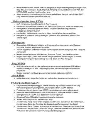 Hasrat Malaysia untuk berbaik-baik dan mengadakan kerjasama dengan negara-negara jiran
tetap diteruskan walaupun dua buah pertubuhan yang dibentuk sebelum ini iaitu ASA dan
MAPHILINDO gagal dan tidak bertahan lama
Usaha ini akhirnya berhasil dengan termeterainya Deklarasi Bangkok pada 8 Ogos 1967
yang membawa kepada penubuhan ASEAN.

Matlamat pembentukan ASEAN
ialah mengekalkan kestabilan politik di Asia Tenggara
membantu negara antara satu sama lain dalam bidang ekonomi, sosial dan kebudayaan
meningkatkan taraf hidup penduduk melalui kerjasama dalam bidang pertanian,
perdagangan dan perindustrian
memberikan kerjasama dan membantu dalam bentuk latihan dan penyelidikan
mengadakan hubungan yang erat dengan persatuan atau pertubuhan serantau dan
antarabangsa.

Keanggotaan
Keanggotaan ASEAN pada ketika itu terdiri daripada lima buah negara iaitu Malaysia,
Indonesia, Thailand, Filipina dan Singapura.
Jumlah anggotanya bertambah menjadi sepuluh apabila kesemua negara di Asia Tenggara
menjadi ahli
Negara-negara berkenaan ialah Vietnam, Myanmar, Brunei, Laos dan Kampuchea.
Negara Papua New Guinea telah dilantik sebagai pemerhati kepada negara ini terletak
bersempadan dengan Indonesia tetapi bukan di dalam zon Asia Tenggara

Logo ASEAN
terdiri daripada sepuluh tangkai padi mempamerkan impian pengasasan ASEAN iaitu
sepuluh buah negara di Asia Tenggara yang diikat oleh semangat persahabatan dan
perpaduan
Bulatan pula ialah membayangkan semangat bersatu padu dalam ASEAN

Moto ASEAN
adalah keamanan, kestabilan, kegigihan, kedinamikan, kesucian dan kemakmuran

Strutkur pentadbiran ASEAN
Kerjasama antara negara anggota ASEAN semakin teguh hingga ke hari ini dan bagi
memastikan perjalannya yang lancar, struktur pentadbiran ASEAN dibentuk
Persidangan Menteri-Menteri Luar ASEAN mengadakan mesyuarat setahun sekali
Mesyuarat Menteri-Menteri Ekonomi ASEAN diadakan sebanyak setahun dua kali
Sidang kemuncuk ASEAN akan diadakan mengikut keperluan
Sekretariat Tetap ASEAN beribu pejabat di Jakarta , Indonesia
ASEAN terdiri daripada dua jawatankuasa tetap
Jawatankuasa Tetap Sosial teridir daripada Jawatankuasa Kebudayaan dan Penerangan,
Jawatankuasa Sains dan Teknologi dan Jawatankuasa Pembangunan dan Sosial
Jawatankuasa Tetap Ekonomi terdiri daripada Jawatankuasa Kewangan dan Urusan Bank,
Jawatankuasa Perindustrian, Galian dan Tenaga, Jawatankuasa Makanan, Pertanian dan
Perhutanan dan Jawatankuasa Perhubungan dan Pengangkutan

 