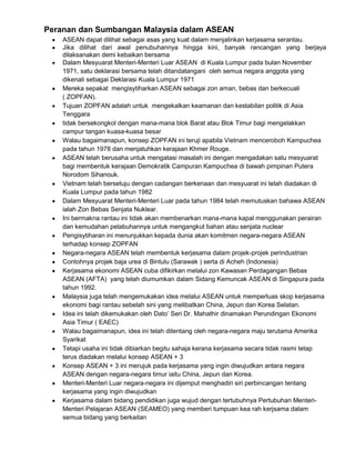 Peranan dan Sumbangan Malaysia dalam ASEAN
ASEAN dapat dilihat sebagai asas yang kuat dalam menjalinkan kerjasama serantau.
Jika dilihat dari awal penubuhannya hingga kini, banyak rancangan yang berjaya
dilaksanakan demi kebaikan bersama
Dalam Mesyuarat Menteri-Menteri Luar ASEAN di Kuala Lumpur pada bulan November
1971, satu deklarasi bersama telah ditandatangani oleh semua negara anggota yang
dikenali sebagai Deklarasi Kuala Lumpur 1971
Mereka sepakat mengisytiharkan ASEAN sebagai zon aman, bebas dan berkecuali
( ZOPFAN).
Tujuan ZOPFAN adalah untuk mengekalkan keamanan dan kestabilan politik di Asia
Tenggara
tidak bersekongkol dengan mana-mana blok Barat atau Blok Timur bagi mengelakkan
campur tangan kuasa-kuasa besar
Walau bagaimanapun, konsep ZOPFAN ini teruji apabila Vietnam menceroboh Kampuchea
pada tahun 1978 dan menjatuhkan kerajaan Khmer Rouge.
ASEAN telah berusaha untuk mengatasi masalah ini dengan mengadakan satu mesyuarat
bagi membentuk kerajaan Demokratik Campuran Kampuchea di bawah pimpinan Putera
Norodom Sihanouk.
Vietnam telah bersetuju dengan cadangan berkenaan dan mesyuarat ini telah diadakan di
Kuala Lumpur pada tahun 1982
Dalam Mesyuarat Menteri-Menteri Luar pada tahun 1984 telah memutuskan bahawa ASEAN
ialah Zon Bebas Senjata Nuklear.
Ini bermakna rantau ini tidak akan membenarkan mana-mana kapal menggunakan perairan
dan kemudahan pelabuhannya untuk mengangkut bahan atau senjata nuclear
Pengisytiharan ini menunjukkan kepada dunia akan komitmen negara-negara ASEAN
terhadap konsep ZOPFAN
Negara-negara ASEAN telah membentuk kerjasama dalam projek-projek perindustrian
Contohnya projek baja urea di Bintulu (Sarawak ) serta di Acheh (Indonesia)
Kerjasama ekonomi ASEAN cuba difikirkan melalui zon Kawasan Perdagangan Bebas
ASEAN (AFTA) yang telah diumumkan dalam Sidang Kemuncak ASEAN di Singapura pada
tahun 1992.
Malaysia juga telah mengemukakan idea melalui ASEAN untuk memperluas skop kerjasama
ekonomi bagi rantau sebelah sini yang melibatkan China, Jepun dan Korea Selatan.
Idea ini telah dikemukakan oleh Dato‟ Seri Dr. Mahathir dinamakan Perundingan Ekonomi
Asia Timur ( EAEC)
Walau bagaimanapun, idea ini telah ditentang oleh negara-negara maju terutama Amerika
Syarikat
Tetapi usaha ini tidak dibiarkan begitu sahaja kerana kerjasama secara tidak rasmi tetap
terus diadakan melalui konsep ASEAN + 3
Konsep ASEAN + 3 ini merujuk pada kerjasama yang ingin diwujudkan antara negara
ASEAN dengan negara-negara timur iaitu China, Jepun dan Korea.
Menteri-Menteri Luar negara-negara ini dijemput menghadiri siri perbincangan tentang
kerjasama yang ingin diwujudkan
Kerjasama dalam bidang pendidikan juga wujud dengan tertubuhnya Pertubuhan MenteriMenteri Pelajaran ASEAN (SEAMEO) yang memberi tumpuan kea rah kerjsama dalam
semua bidang yang berkaitan

 