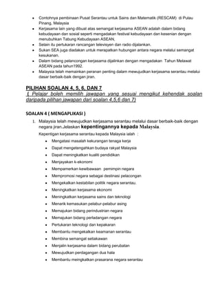Contohnya pembinaan Pusat Serantau untuk Sains dan Matematik (RESCAM) di Pulau
Pinang, Malaysia
Kerjasama lain yang dibuat atas semangat kerjasama ASEAN adalah dalam bidang
kebudayaan dan sosial seperti mengadakan festival kebudayaan dan kesenian dengan
menubuhkan Tabung Kebudayaan ASEAN,
Selain itu pertukaran rancangan televisyen dan radio dijalankan.
Sukan SEA juga diadakan untuk merapatkan hubungan antara negara melalui semangat
kesukanan.
Dalam bidang pelancongan kerjasama dijalinkan dengan mengadakan Tahun Melawat
ASEAN pada tahun1992.
Malaysia telah memainkan peranan penting dalam mewujudkan kerjasama serantau melalui
dasar berbaik-baik dengan jiran.

PILIHAN SOALAN 4, 5, 6, DAN 7
( Pelajar boleh memilih jawapan yang sesuai mengikut kehendak soalan
daripada pilihan jawapan dari soalan 4,5,6 dan 7)
SOALAN 4 ( MENGAPLIKASI )
1. Malaysia telah mewujudkan kerjasama serantau melalui dasar berbaik-baik dengan
negara jiran.Jelaskan kepentingannya kepada Malaysia.
Kepentigan kerjasama serantau kepada Malaysia ialah :
Mengatasi masalah kekurangan tenaga kerja
Dapat mengetengahkan budaya rakyat Malaysia
Dapat meningkatkan kualiti pendidikan
Menjayakan k-ekonomi
Mempamerkan kewibawaan pemimpin negara
Mempromosi negara sebagai destinasi pelacongan
Mengekalkan kestabilan politik negara serantau.
Meningkatkan kerjasama ekonomi
Meningkatkan kerjasama sains dan teknologi
Menarik kemasukan pelabur-pelabur asing
Memajukan bidang perindustrian negara
Memajukan bidang perladangan negara
Pertukaran teknologi dan kepakaran
Membantu mengekalkan keamanan serantau
Membina semangat setiakawan
Menjalin kerjasama dalam bidang perubatan
Mewujudkan perdagangan dua hala
Membantu meingkatkan prasarana negara serantau

 