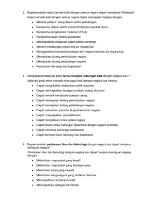 2. Bagaimanakah dasar berbaik-baik dengan semua negara dapat memajukan Malaysia?
Dasar berbaik-baik dengan semua negara dapat memajukan negara dengan:
Menarik pelabur asing dalam sektor perkilangan
Kerjasama dalam sektor automotif dengan syarikat Jepun
Kerjasama pengeluaran makanan (FAO)
Kerjasama dalam bidang perubatan
Meningkatkan pelaburan dalam sektor pertanian
Menarik kedatangan pelancong ke negara kita
Menggalakkan kemasukan pelajar dari negara serantau ke negara kita
Memajukan bidang perindustrian negara
Memajukan bidang perladangan negara
Pertukaran teknologi dan kepakaran
3. Mengapakah Malaysia perlu terus menjalin hubungan baik dengan negara luar ?
Malaysia perlu terus menjalin hubungan baik dengan negara luar kerana :
Dapat mengekalkan kestabilan politik serantau
Dapat meningkatkan kerjasama dalam bidang ekonomi
Dapat menarik kemasukan pelabur asing
Dapat memajukan bidang perindustrian negara
Dapat memajukan bidang perladangan negara
Dapat meluaskan pasaran eksport keluaran negara
Dapat mengekalkan persefahaman
Dapat mengelakan krisis antara negara
Dapat meneruskan hubungan diplomatik dengan negara serantau
Dapat membina semangat setiakawan
Dapat bertukar-tukar teknologi dan kepakaran
4. Bagaimanakah pertukaran ilmu dan teknologi dengan negara luar dapat menjana
kemajuan negara?
Pertukaran ilmu dan teknologi dengan negara luar dapat menjana kemajuan negara
dengan:
Melahirkan masyarakat yang kreatif
Melahirkan masyarakat yang berdaya saing
Melahirkan insan yang inovatif
Melahirkan warganegara yang berfikiran terbuka
Meningkatkan pemikiran kreatif
Meningkatkan pelbagai kemahiran

 