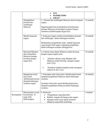 Contoh Soalan Sejarah 1249/3
2
• ASA
• MAPHILINDO
• ASEAN
Mengaplikasi
peranan dan
sumbangan
Malaysia
4 . Peranan dan sumbangan Malaysia demi kemajuan
negara.
Bagaimanakah kita membuktikan keberkesanan
peranan Malaysia di peringkat serantau berjaya
membawa faedah kepada negara kita.
15 markah
Menilai kejayaan
negara .
5. Kejayaan negara setelah memanfaatkan peranan
dan sumbangan dalam hubungan serantau.
Berdasarkan pengetahuan anda , apakah kejayaan
yang dicapai oleh negara sepanjang penglibatan
dalam hubungan serantau sehingga kini.
10 markah
Mencipta/Menjana
idea menjadikan
Malaysia mampu
bersaing dengan
negara lain.
6. Cabaran masa depan Malaysia untuk bersaing
dengan negara-negara jiran.
i. Jelaskan cabaran yang dihadapi oleh
Malaysia untuk bersaing deangan negara
jiran. [5m]
ii. Nyatakan langkah-langkah untuk mengatasi
cabaran di atas. [5m]
10 markah
Menghayati nilaii-
nilai murni
/ikhtibar/patriotisme
daripada hubungan
serantau negara.
7. Penerapan nilai-nilai murni /ikhtibar/patriotisme
daripada penglibatan Malaysia dalam hubungan
serantau.
Nyatakan nilai-nilai murni/ikhtibar/patriotisme
daripada penglibatan Malaysia dalam hubungan
serantau.
10 markah
Kesimpulan
Merumuskan secara
keseluruhan isi
yang telah
dibincangkan.
8. Rumusan.
• Pengetahuan yang diperoleh
• Ikhtibar kepada diri,bangsa dan negara
• Harapan untuk masa depan ekonomi
Malaysia yang lebih cemerlang.
5 markah
 