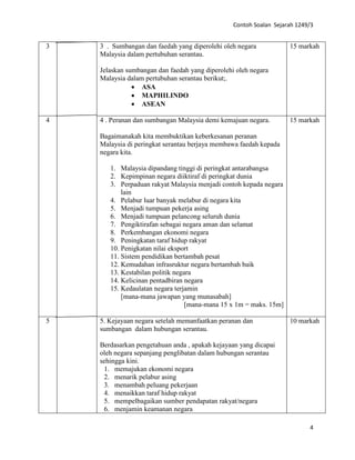 Contoh Soalan Sejarah 1249/3
4
3 3 . Sumbangan dan faedah yang diperolehi oleh negara
Malaysia dalam pertubuhan serantau.
Jelaskan sumbangan dan faedah yang diperolehi oleh negara
Malaysia dalam pertubuhan serantau berikut;.
• ASA
• MAPHILINDO
• ASEAN
15 markah
4 4 . Peranan dan sumbangan Malaysia demi kemajuan negara.
Bagaimanakah kita membuktikan keberkesanan peranan
Malaysia di peringkat serantau berjaya membawa faedah kepada
negara kita.
1. Malaysia dipandang tinggi di peringkat antarabangsa
2. Kepimpinan negara diiktiraf di peringkat dunia
3. Perpaduan rakyat Malaysia menjadi contoh kepada negara
lain
4. Pelabur luar banyak melabur di negara kita
5. Menjadi tumpuan pekerja asing
6. Menjadi tumpuan pelancong seluruh dunia
7. Pengiktirafan sebagai negara aman dan selamat
8. Perkembangan ekonomi negara
9. Peningkatan taraf hidup rakyat
10. Penigkatan nilai eksport
11. Sistem pendidikan bertambah pesat
12. Kemudahan infrasruktur negara bertambah baik
13. Kestabilan politik negara
14. Kelicinan pentadbiran negara
15. Kedaulatan negara terjamin
[mana-mana jawapan yang munasabah]
[mana-mana 15 x 1m = maks. 15m]
15 markah
5 5. Kejayaan negara setelah memanfaatkan peranan dan
sumbangan dalam hubungan serantau.
Berdasarkan pengetahuan anda , apakah kejayaan yang dicapai
oleh negara sepanjang penglibatan dalam hubungan serantau
sehingga kini.
1. memajukan ekonomi negara
2. menarik pelabur asing
3. menambah peluang pekerjaan
4. menaikkan taraf hidup rakyat
5. mempelbagaikan sumber pendapatan rakyat/negara
6. menjamin keamanan negara
10 markah
 