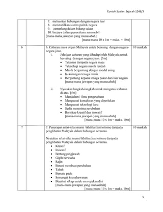 Contoh Soalan Sejarah 1249/3
5
7. meluaskan hubungan dengan negara luar
8. menstabilkan sistem politik negara
9. cemerlang dalam bidang sukan
10. berjaya dalam perusahaan automobil
[mana-mana jawapan yang munasabah]
[mana-mana 10 x 1m = maks. = 10m]
6 6. Cabaran masa depan Malaysia untuk bersaing dengan negara-
negara jiran.
i. Jelaskan cabaran yang dihadapi oleh Malaysia untuk
bersaing deangan negara jiran. [5m]
• Tekanan daripada negara maju
• Teknologi negara masih rendah
• Masih bergantung dengan modal asing
• Kekurangan tenaga mahir
• Bergantung kepada tenaga pakar dari luar negara
[mana-mana jawapan yang munasabah]
ii. Nyatakan langkah-langkah untuk mengatasi cabaran
di atas. [5m]
• Mendalami ilmu pengetahuan
• Menguasai kemahiran yang diperlukan
• Menguasai teknologi baru
• Sedia menerima perubahan
• Bersikap kreatif dan inovatif
[mana-mana jawapan yang munasabah]
[mana-mana 10 x 1m = maks. 10m]
10 markah
7 7. Penerapan nilai-nilai murni /ikhtibar/patriotisme daripada
penglibatan Malaysia dalam hubungan serantau.
Nyatakan nilai-nilai murni/ikhtibar/patriotisme daripada
penglibatan Malaysia dalam hubungan serantau.
• Kreatif
• Inovatif
• Bertanggungjawab
• Gigih berusaha
• Rajin
• Berani membuat perubahan
• Tabah
• Bersatu padu
• Semangat keusahawanan
• Berubah sikap untuk memajukan diri
[mana-mana jawapan yang munasabah]
[mana-mana 10 x 1m = maks. 10m]
10 markah
 